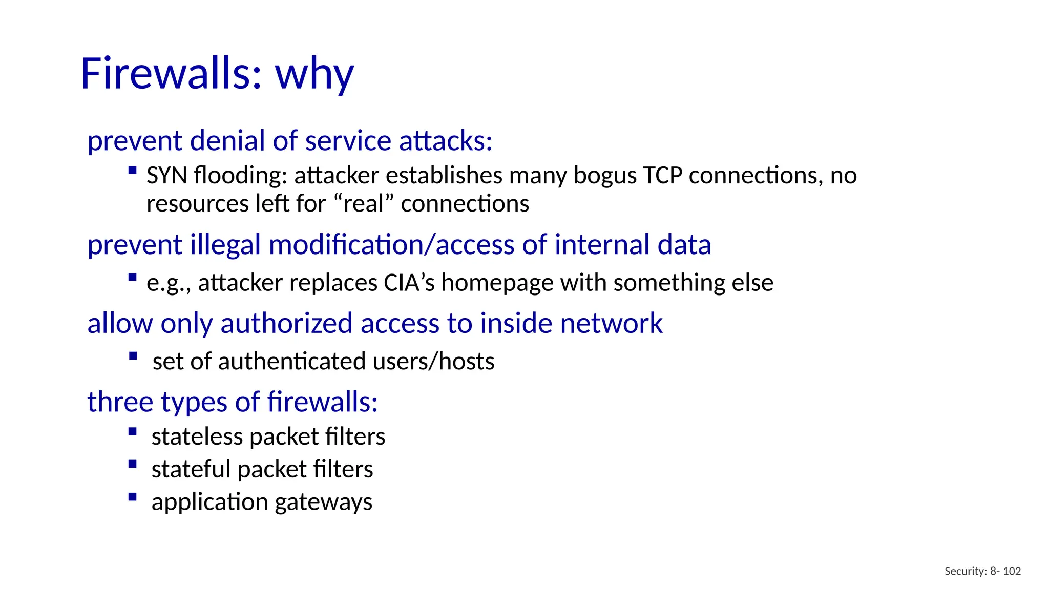 Security: 8- 102
Firewalls: why
prevent denial of service attacks:
 SYN flooding: attacker establishes many bogus TCP connections, no
resources left for “real” connections
prevent illegal modification/access of internal data
 e.g., attacker replaces CIA’s homepage with something else
allow only authorized access to inside network
 set of authenticated users/hosts
three types of firewalls:
 stateless packet filters
 stateful packet filters
 application gateways
 