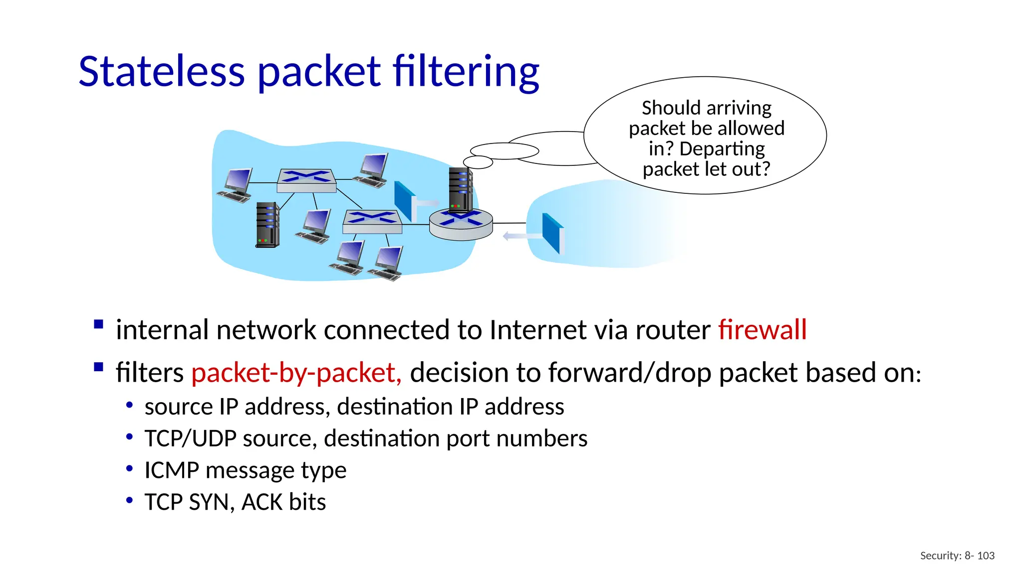 Security: 8- 103
Stateless packet filtering
Should arriving
packet be allowed
in? Departing
packet let out?
 internal network connected to Internet via router firewall
 filters packet-by-packet, decision to forward/drop packet based on:
• source IP address, destination IP address
• TCP/UDP source, destination port numbers
• ICMP message type
• TCP SYN, ACK bits
 