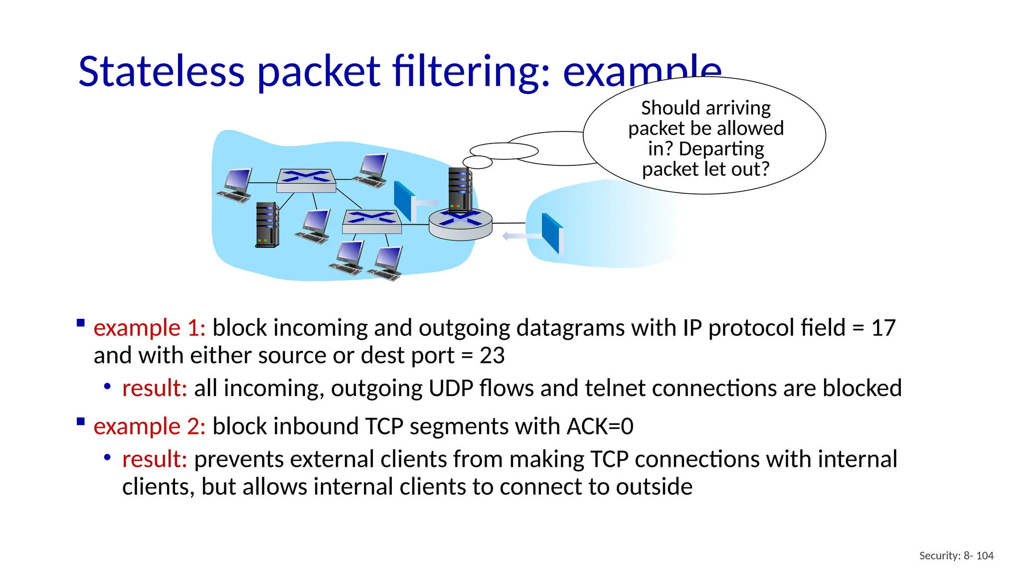 Security: 8- 104
Stateless packet filtering: example
Should arriving
packet be allowed
in? Departing
packet let out?
 example 1: block incoming and outgoing datagrams with IP protocol field = 17
and with either source or dest port = 23
• result: all incoming, outgoing UDP flows and telnet connections are blocked
 example 2: block inbound TCP segments with ACK=0
• result: prevents external clients from making TCP connections with internal
clients, but allows internal clients to connect to outside
 