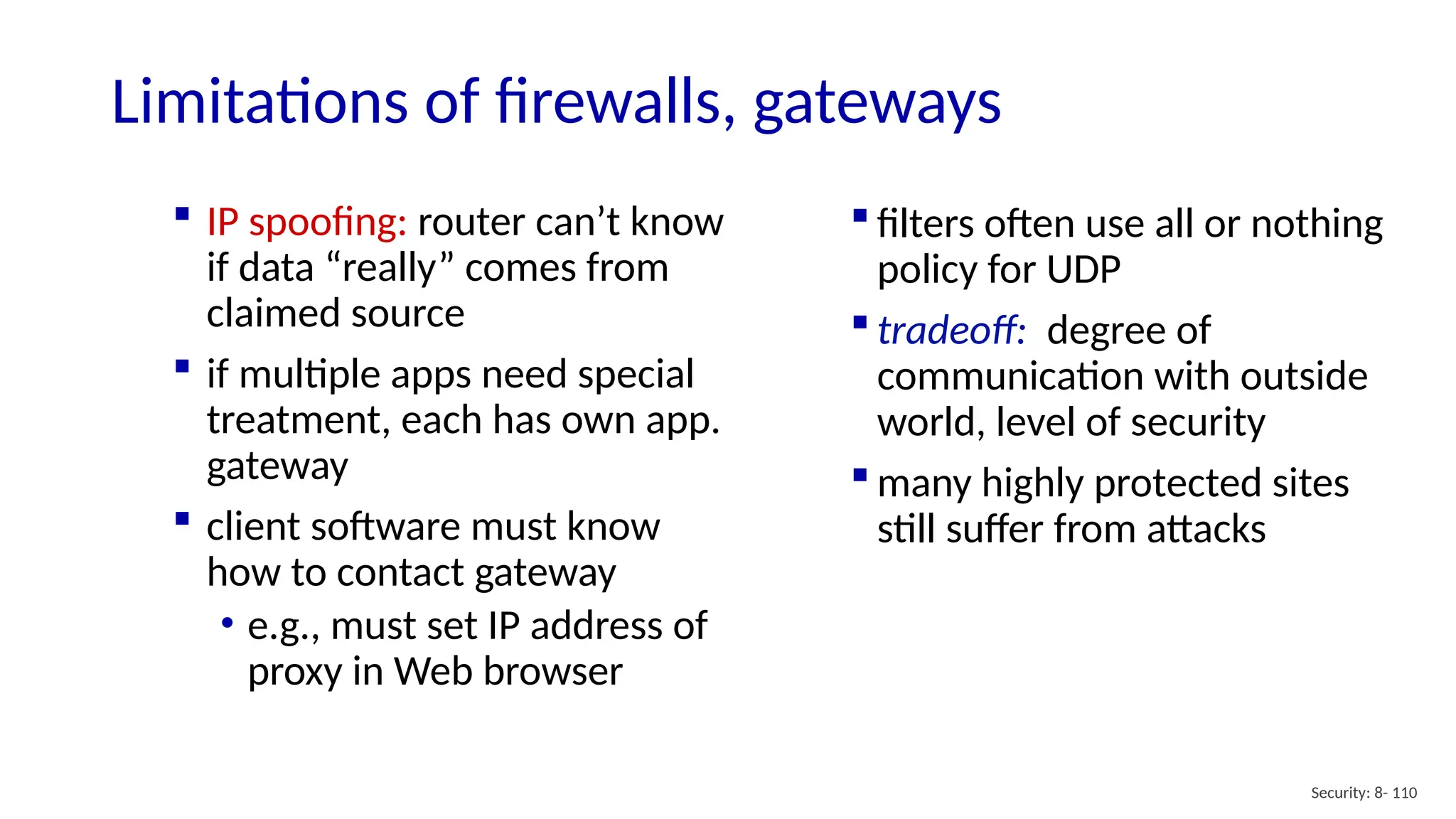 Security: 8- 110
Limitations of firewalls, gateways
 IP spoofing: router can’t know
if data “really” comes from
claimed source
 if multiple apps need special
treatment, each has own app.
gateway
 client software must know
how to contact gateway
• e.g., must set IP address of
proxy in Web browser
 filters often use all or nothing
policy for UDP
 tradeoff: degree of
communication with outside
world, level of security
 many highly protected sites
still suffer from attacks
 