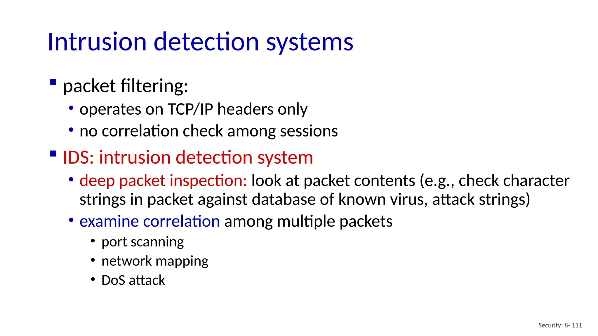 Security: 8- 111
Intrusion detection systems
 packet filtering:
• operates on TCP/IP headers only
• no correlation check among sessions
 IDS: intrusion detection system
• deep packet inspection: look at packet contents (e.g., check character
strings in packet against database of known virus, attack strings)
• examine correlation among multiple packets
• port scanning
• network mapping
• DoS attack
 