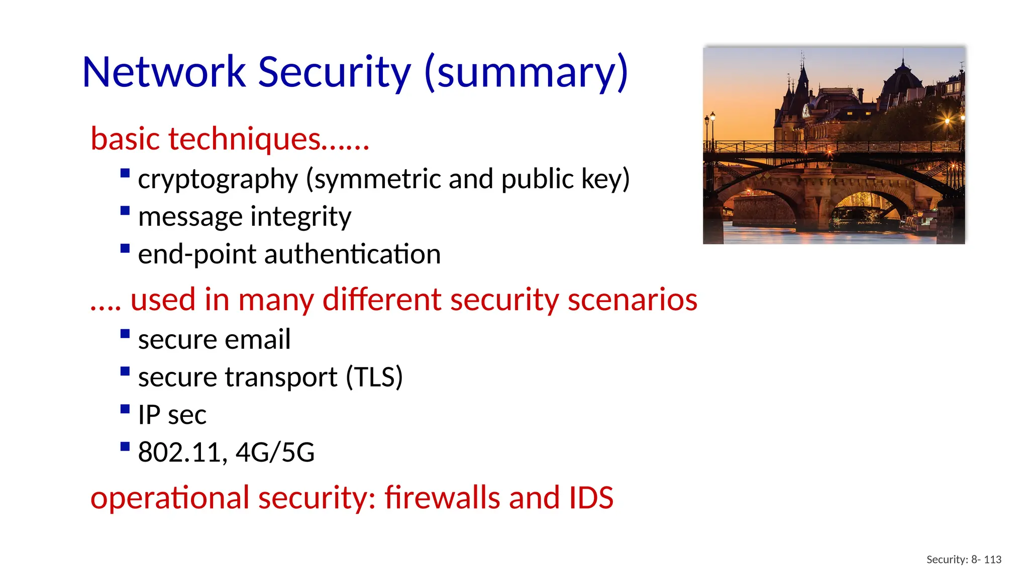 Security: 8- 113
Network Security (summary)
basic techniques…...
 cryptography (symmetric and public key)
 message integrity
 end-point authentication
…. used in many different security scenarios
 secure email
 secure transport (TLS)
 IP sec
 802.11, 4G/5G
operational security: firewalls and IDS
 