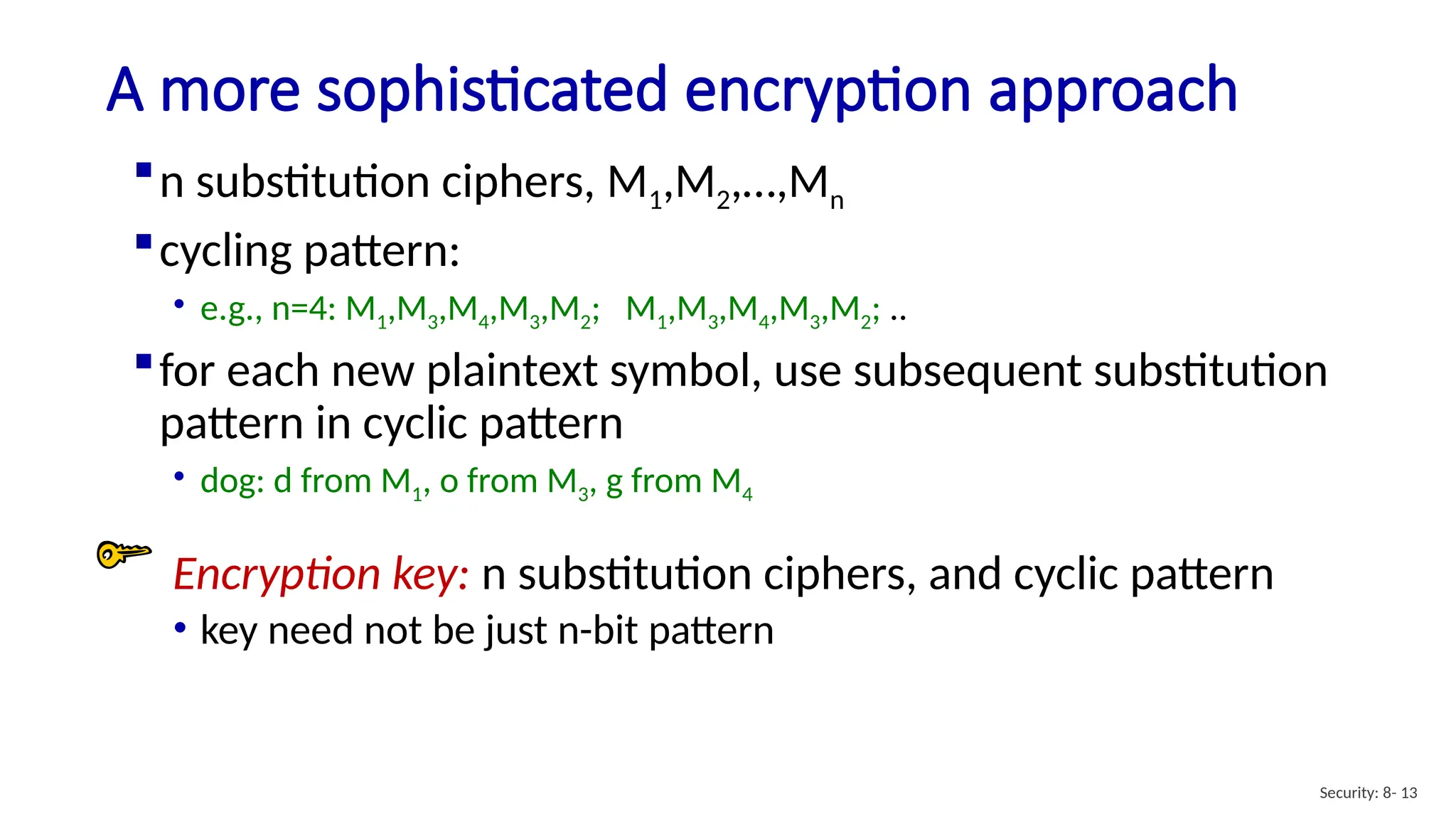 A more sophisticated encryption approach
Security: 8- 13
n substitution ciphers, M1,M2,…,Mn
cycling pattern:
• e.g., n=4: M1,M3,M4,M3,M2; M1,M3,M4,M3,M2; ..
for each new plaintext symbol, use subsequent substitution
pattern in cyclic pattern
• dog: d from M1, o from M3, g from M4
Encryption key: n substitution ciphers, and cyclic pattern
• key need not be just n-bit pattern
 