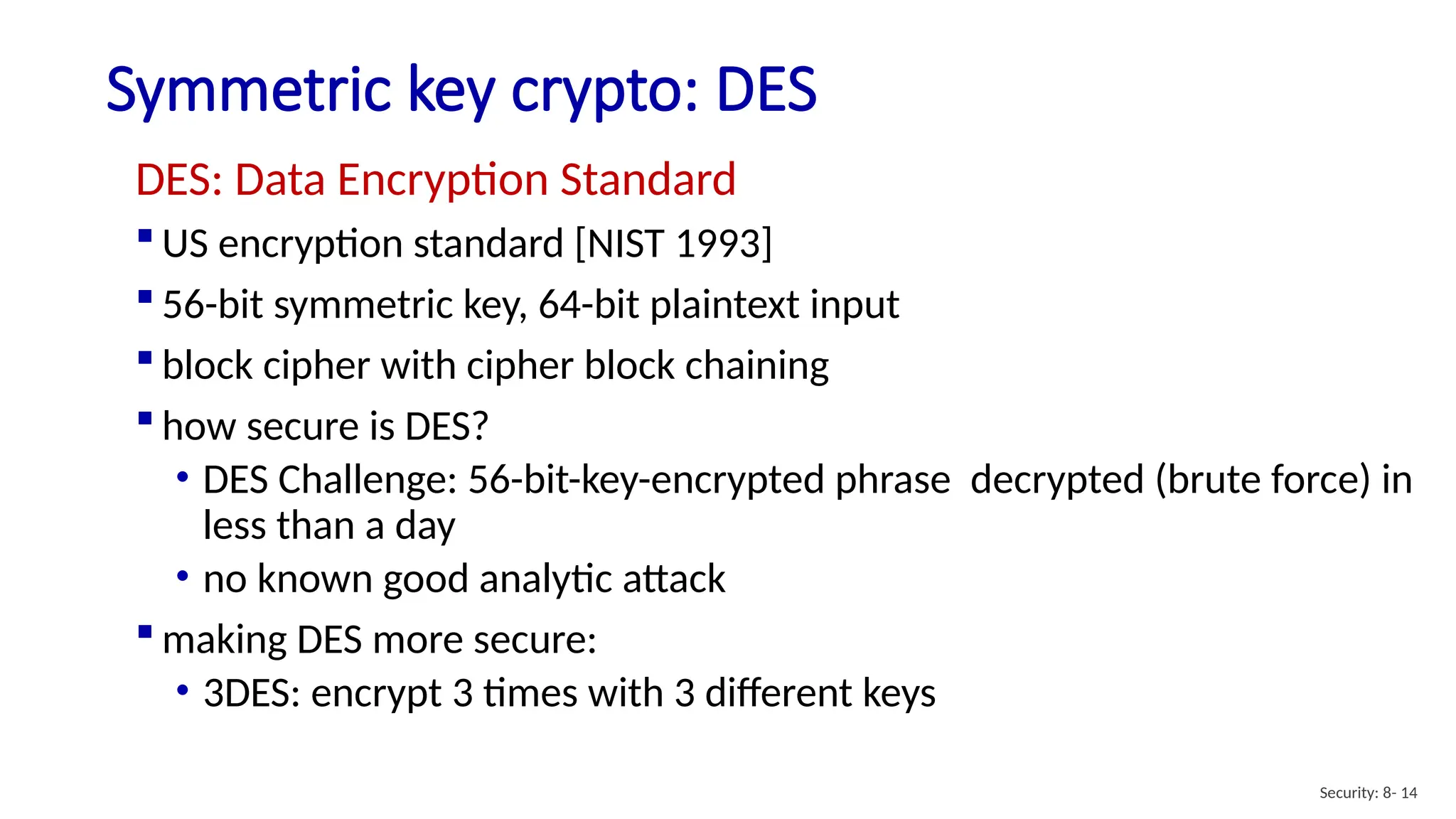 Symmetric key crypto: DES
Security: 8- 14
DES: Data Encryption Standard
 US encryption standard [NIST 1993]
 56-bit symmetric key, 64-bit plaintext input
 block cipher with cipher block chaining
 how secure is DES?
• DES Challenge: 56-bit-key-encrypted phrase decrypted (brute force) in
less than a day
• no known good analytic attack
 making DES more secure:
• 3DES: encrypt 3 times with 3 different keys
 