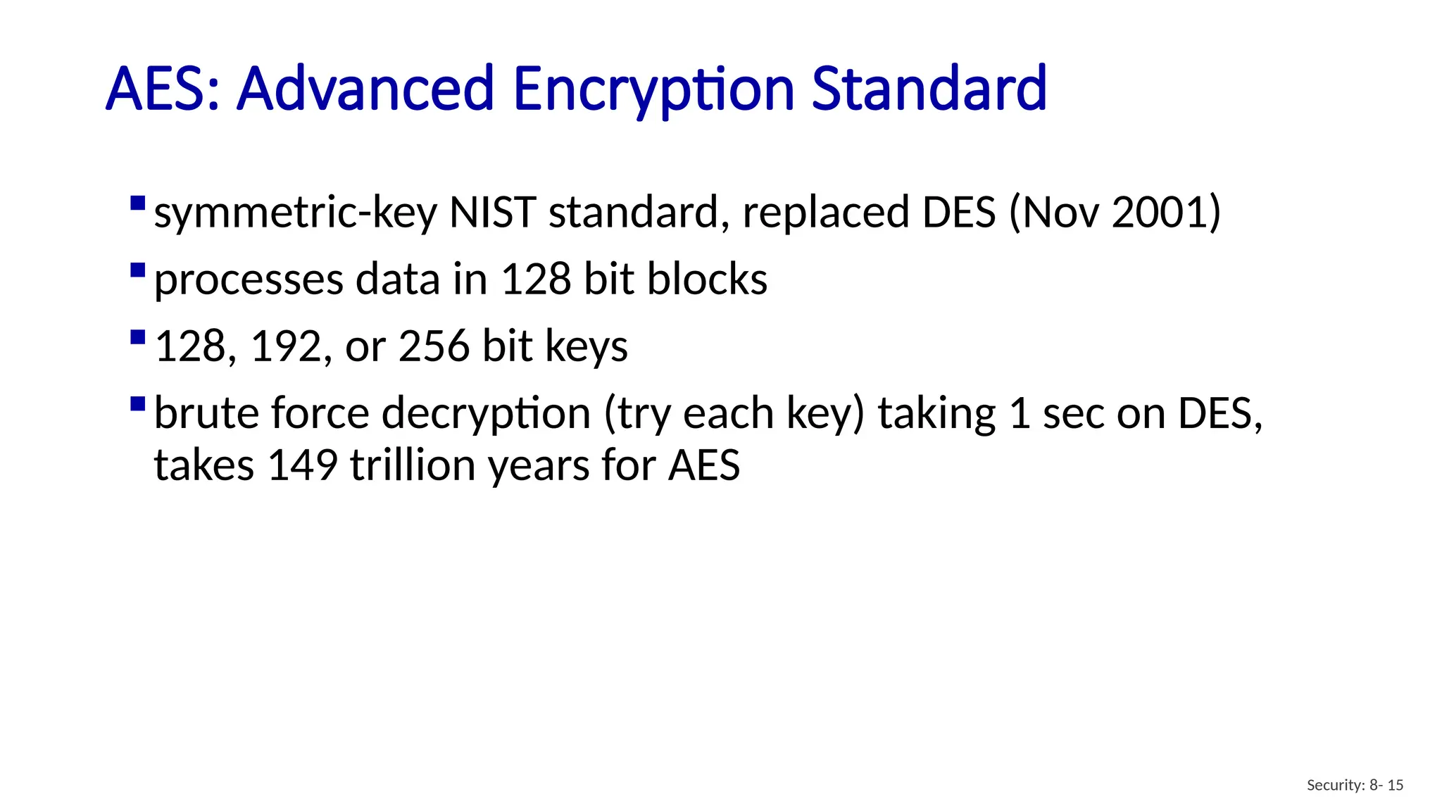 AES: Advanced Encryption Standard
Security: 8- 15
symmetric-key NIST standard, replaced DES (Nov 2001)
processes data in 128 bit blocks
128, 192, or 256 bit keys
brute force decryption (try each key) taking 1 sec on DES,
takes 149 trillion years for AES
 
