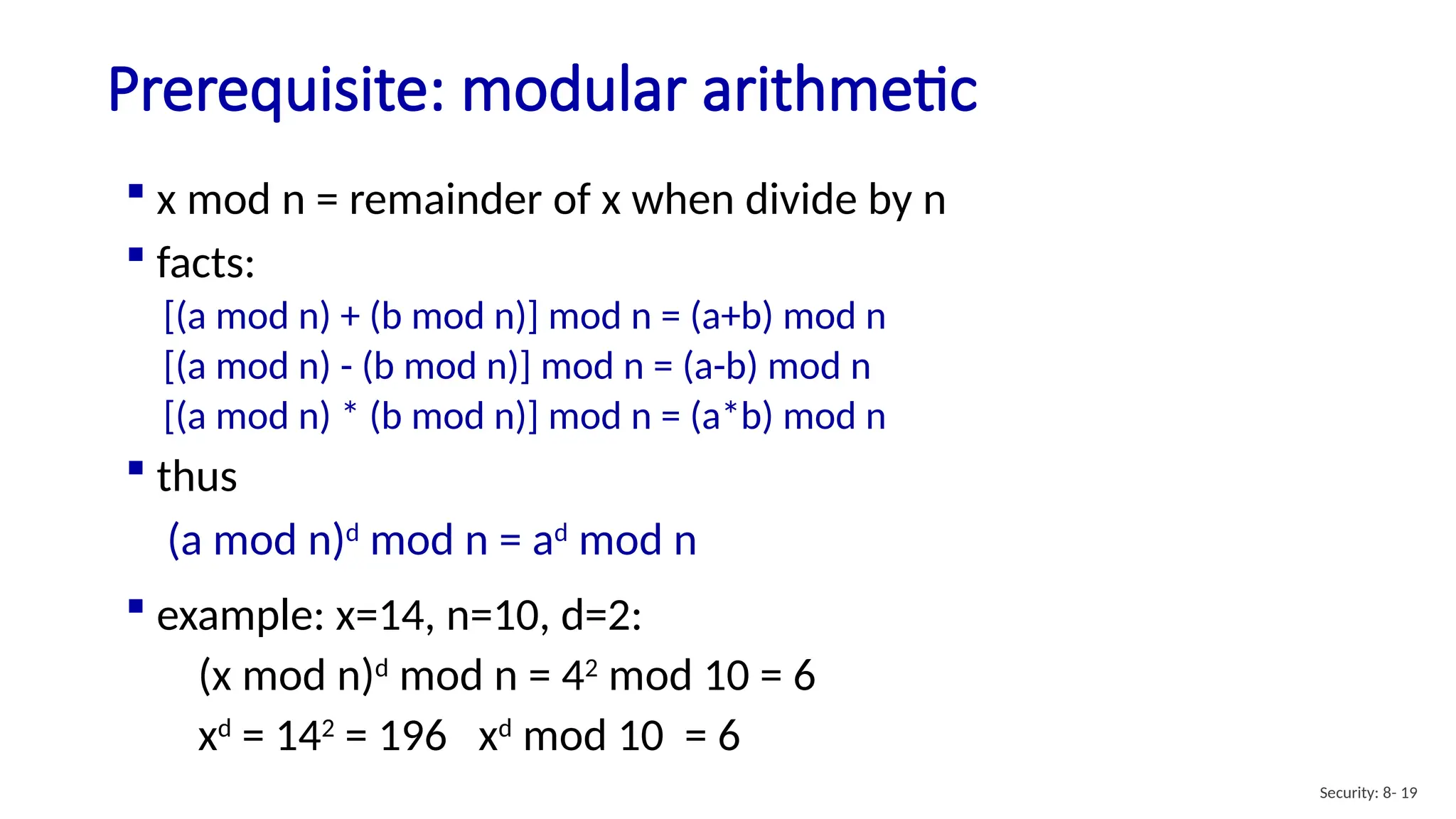 Prerequisite: modular arithmetic
Security: 8- 19
 x mod n = remainder of x when divide by n
 facts:
[(a mod n) + (b mod n)] mod n = (a+b) mod n
[(a mod n) - (b mod n)] mod n = (a-b) mod n
[(a mod n) * (b mod n)] mod n = (a*b) mod n
 thus
(a mod n)d
mod n = ad
mod n
 example: x=14, n=10, d=2:
(x mod n)d
mod n = 42
mod 10 = 6
xd
= 142
= 196 xd
mod 10 = 6
 