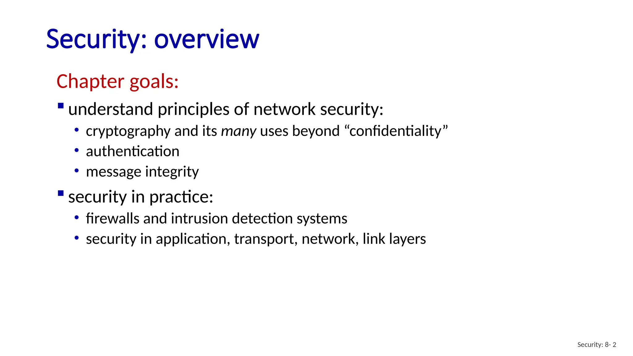 Security: overview
Security: 8- 2
Chapter goals:
 understand principles of network security:
• cryptography and its many uses beyond “confidentiality”
• authentication
• message integrity
 security in practice:
• firewalls and intrusion detection systems
• security in application, transport, network, link layers
 