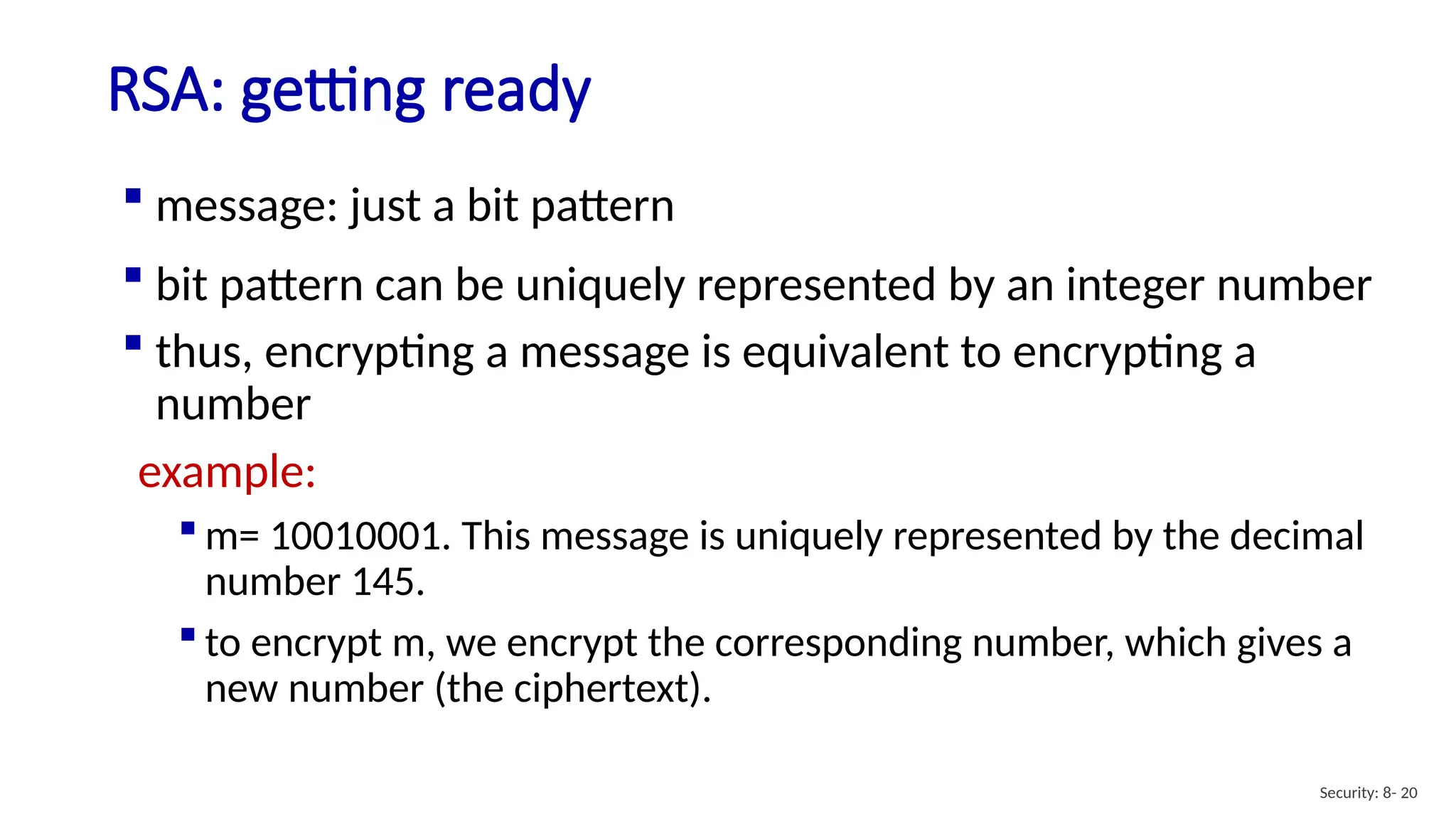 RSA: getting ready
Security: 8- 20
 message: just a bit pattern
 bit pattern can be uniquely represented by an integer number
 thus, encrypting a message is equivalent to encrypting a
number
example:
 m= 10010001. This message is uniquely represented by the decimal
number 145.
 to encrypt m, we encrypt the corresponding number, which gives a
new number (the ciphertext).
 