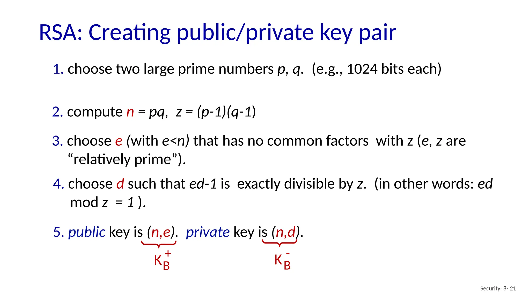 RSA: Creating public/private key pair
Security: 8- 21
1. choose two large prime numbers p, q. (e.g., 1024 bits each)
2. compute n = pq, z = (p-1)(q-1)
3. choose e (with e<n) that has no common factors with z (e, z are
“relatively prime”).
4. choose d such that ed-1 is exactly divisible by z. (in other words: ed
mod z = 1 ).
5. public key is (n,e). private key is (n,d).
KB
+
KB
-
 
