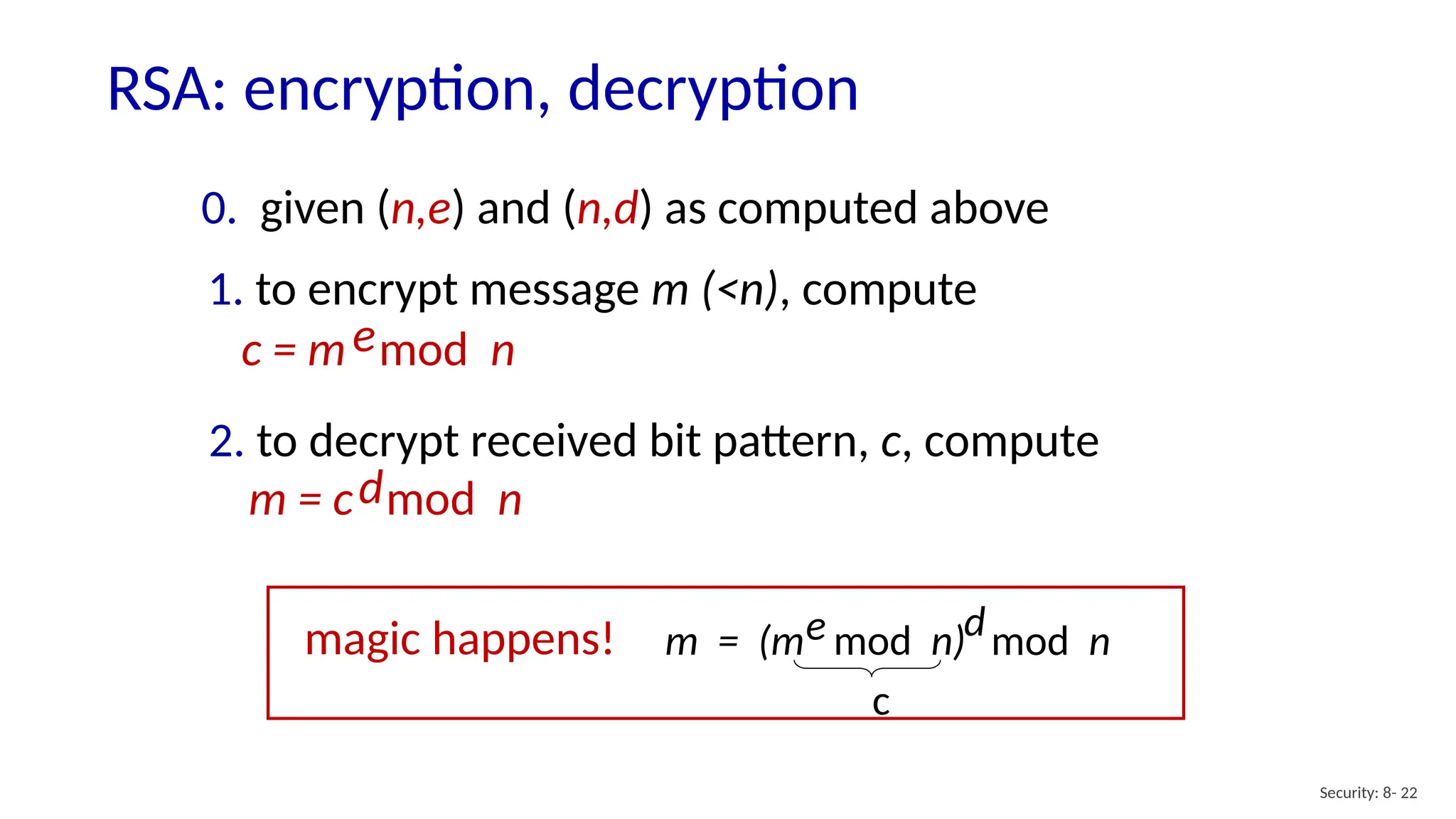 RSA: encryption, decryption
Security: 8- 22
0. given (n,e) and (n,d) as computed above
1. to encrypt message m (<n), compute
c = m mod n
e
2. to decrypt received bit pattern, c, compute
m = c mod n
d
m = (m mod n)
e mod n
d
magic happens!
c
 