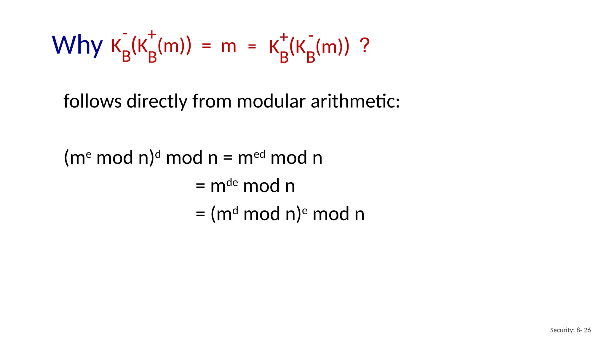 Security: 8- 26
follows directly from modular arithmetic:
(me
mod n)d
mod n = med
mod n
= mde
mod n
= (md
mod n)e
mod n
Why ?
K (K (m)) = m
B
B
- +
K (K (m))
B
B
+ -
=
 