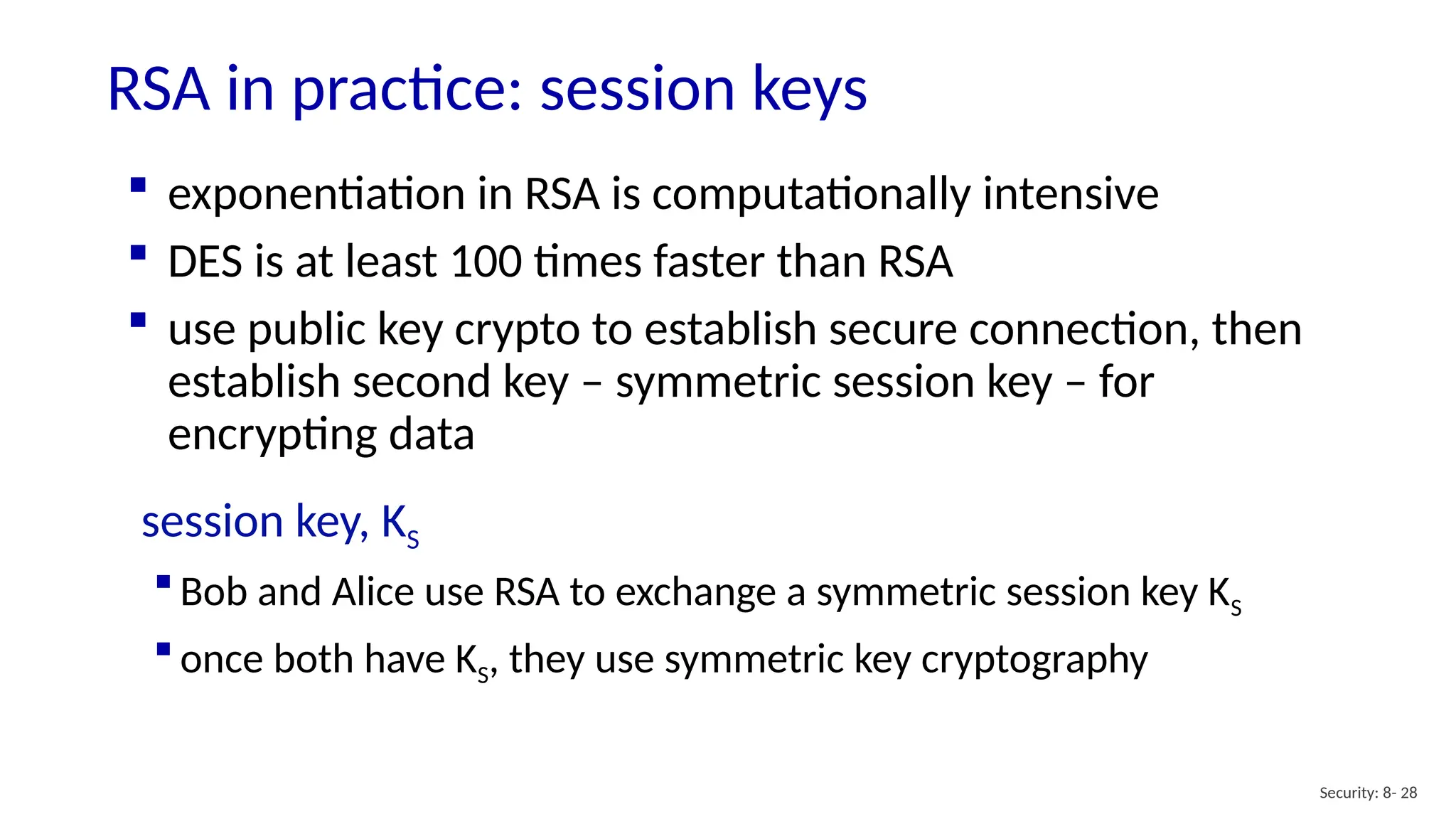RSA in practice: session keys
Security: 8- 28
 exponentiation in RSA is computationally intensive
 DES is at least 100 times faster than RSA
 use public key crypto to establish secure connection, then
establish second key – symmetric session key – for
encrypting data
session key, KS
 Bob and Alice use RSA to exchange a symmetric session key KS
 once both have KS, they use symmetric key cryptography
 