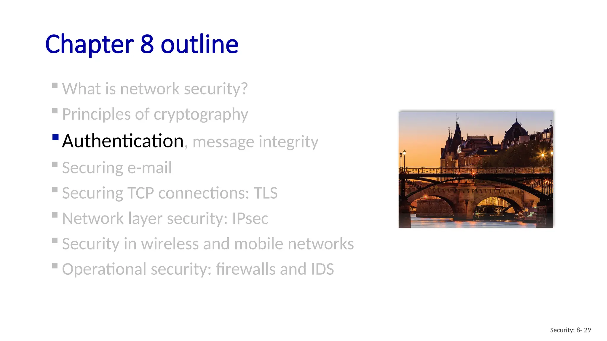 Chapter 8 outline
 What is network security?
 Principles of cryptography
Authentication, message integrity
 Securing e-mail
 Securing TCP connections: TLS
 Network layer security: IPsec
 Security in wireless and mobile networks
 Operational security: firewalls and IDS
Security: 8- 29
 