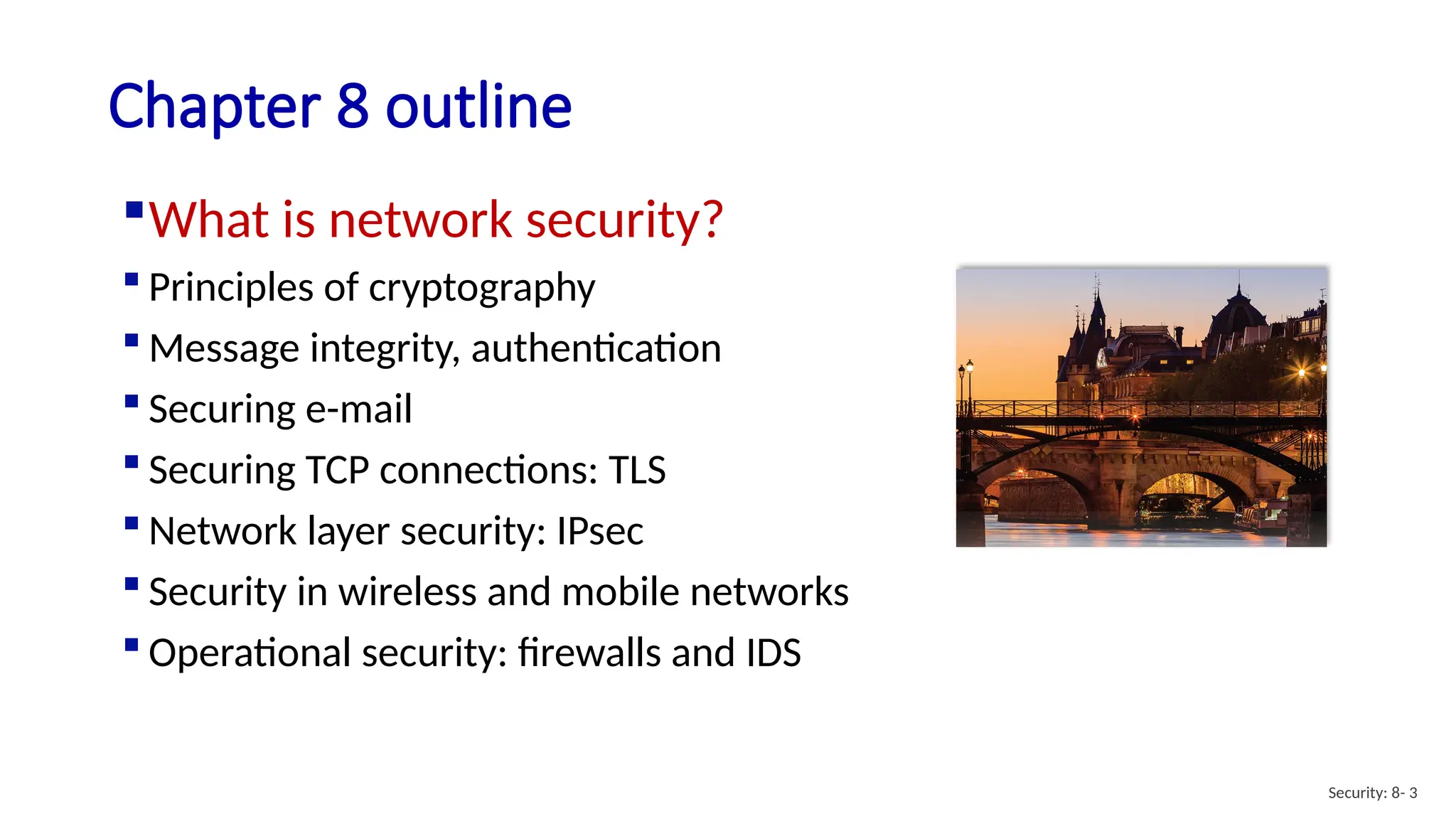Chapter 8 outline
What is network security?
 Principles of cryptography
 Message integrity, authentication
 Securing e-mail
 Securing TCP connections: TLS
 Network layer security: IPsec
 Security in wireless and mobile networks
 Operational security: firewalls and IDS
Security: 8- 3
 