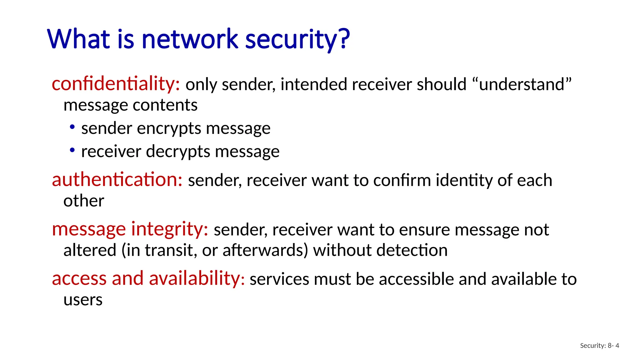 What is network security?
Security: 8- 4
confidentiality: only sender, intended receiver should “understand”
message contents
• sender encrypts message
• receiver decrypts message
authentication: sender, receiver want to confirm identity of each
other
message integrity: sender, receiver want to ensure message not
altered (in transit, or afterwards) without detection
access and availability: services must be accessible and available to
users
 
