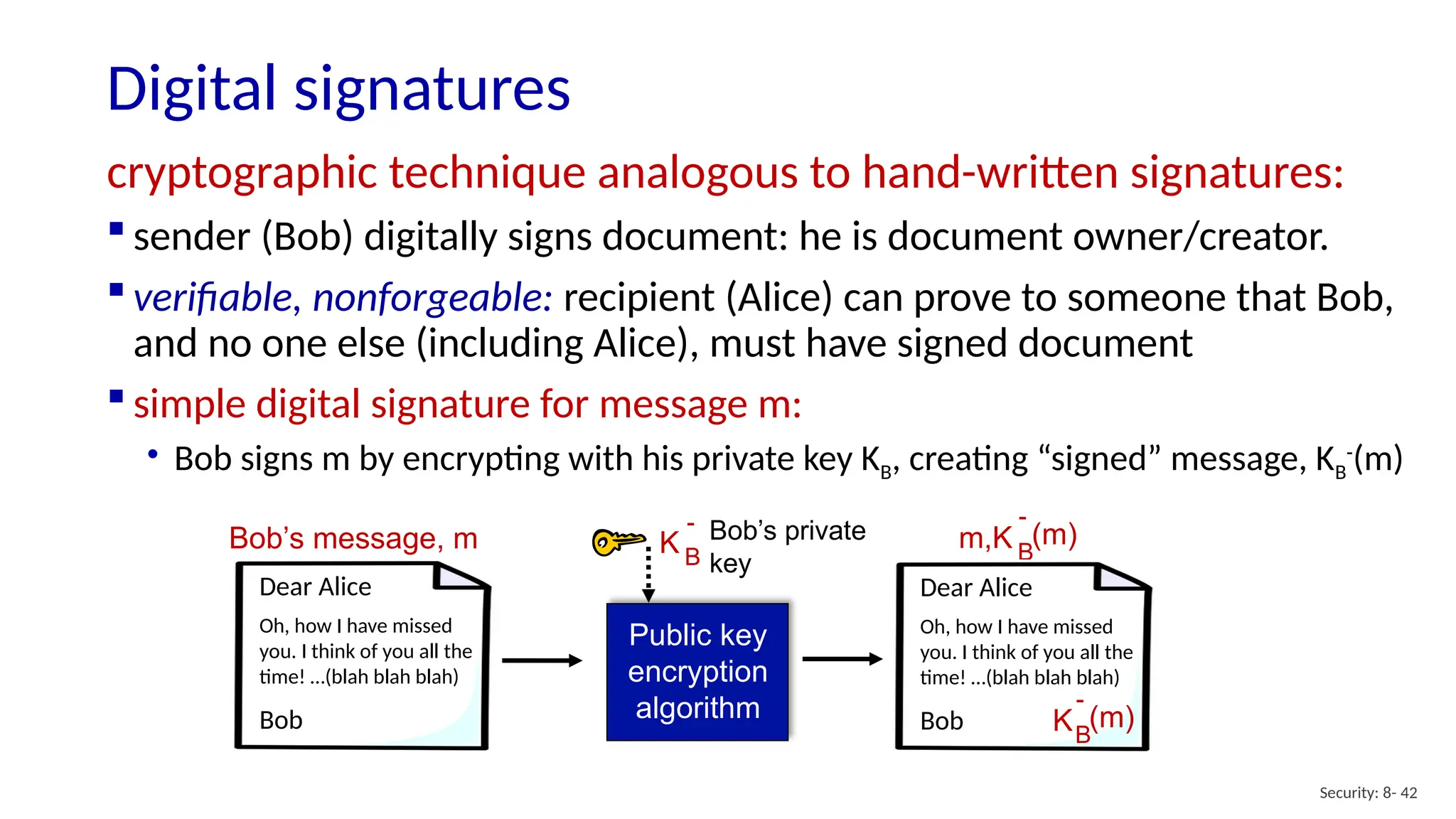 Digital signatures
Security: 8- 42
cryptographic technique analogous to hand-written signatures:
 sender (Bob) digitally signs document: he is document owner/creator.
 verifiable, nonforgeable: recipient (Alice) can prove to someone that Bob,
and no one else (including Alice), must have signed document
 simple digital signature for message m:
• Bob signs m by encrypting with his private key KB, creating “signed” message, KB
-
(m)
Bob’s message, m
Public key
encryption
algorithm
Bob’s private
key
K B
-
m,K B
-
(m)
Dear Alice
Oh, how I have missed
you. I think of you all the
time! …(blah blah blah)
Bob
Dear Alice
Oh, how I have missed
you. I think of you all the
time! …(blah blah blah)
Bob KB
-
(m)
 