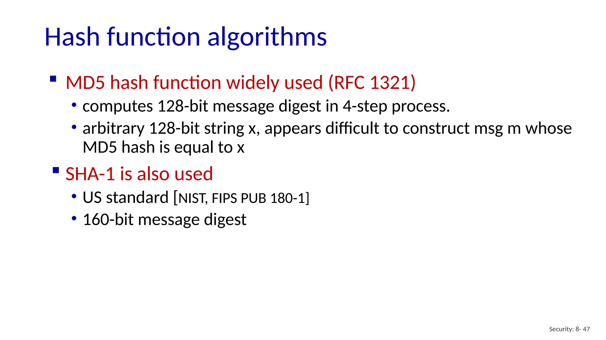 Hash function algorithms
Security: 8- 47
 MD5 hash function widely used (RFC 1321)
• computes 128-bit message digest in 4-step process.
• arbitrary 128-bit string x, appears difficult to construct msg m whose
MD5 hash is equal to x
 SHA-1 is also used
• US standard [NIST, FIPS PUB 180-1]
• 160-bit message digest
 