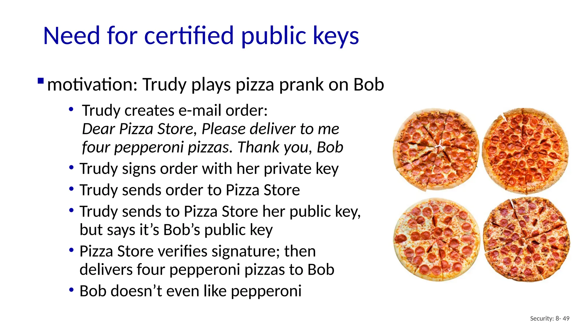 Need for certified public keys
Security: 8- 49
motivation: Trudy plays pizza prank on Bob
• Trudy creates e-mail order:
Dear Pizza Store, Please deliver to me
four pepperoni pizzas. Thank you, Bob
• Trudy signs order with her private key
• Trudy sends order to Pizza Store
• Trudy sends to Pizza Store her public key,
but says it’s Bob’s public key
• Pizza Store verifies signature; then
delivers four pepperoni pizzas to Bob
• Bob doesn’t even like pepperoni
 