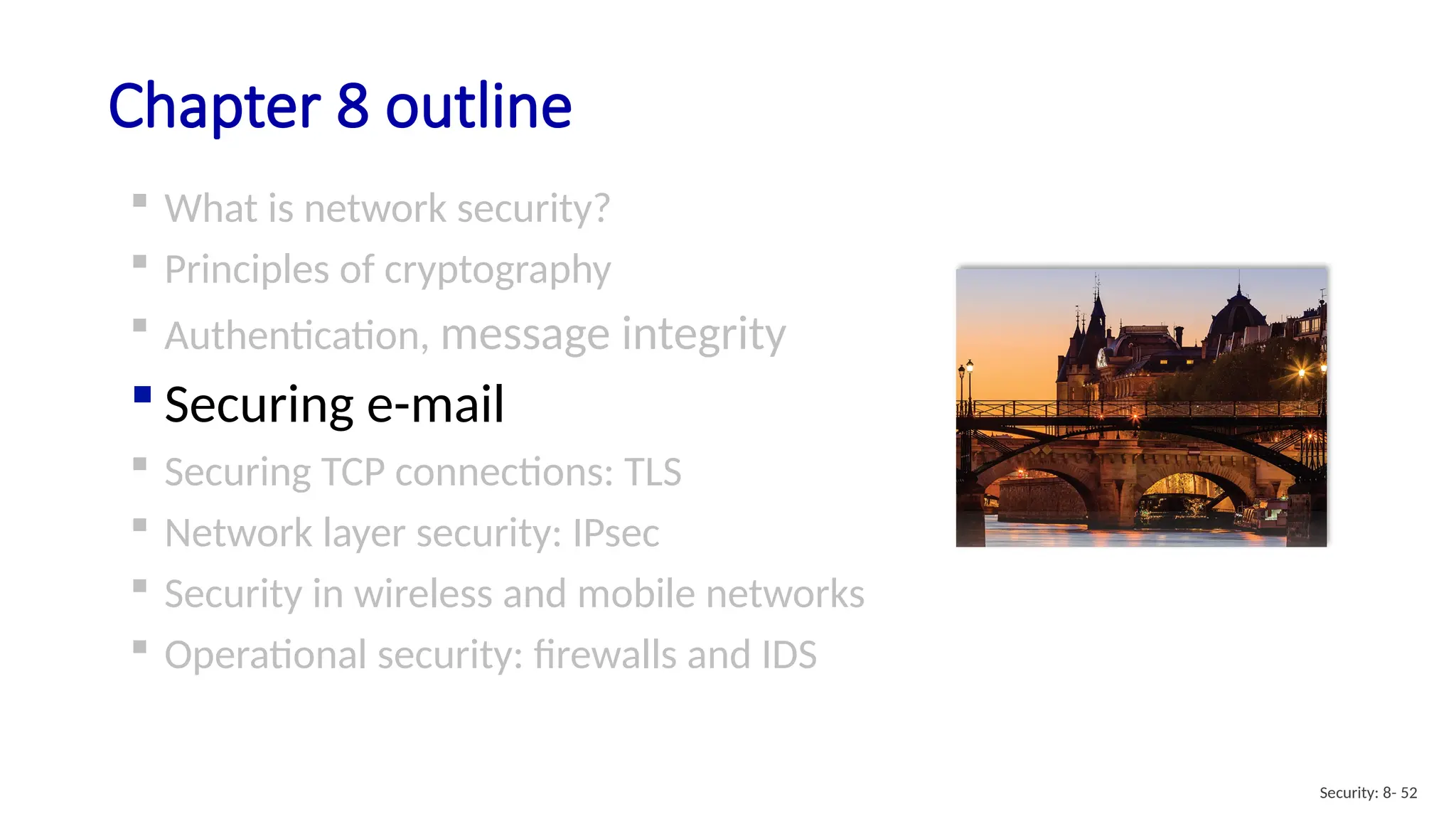 Chapter 8 outline
 What is network security?
 Principles of cryptography
 Authentication, message integrity
 Securing e-mail
 Securing TCP connections: TLS
 Network layer security: IPsec
 Security in wireless and mobile networks
 Operational security: firewalls and IDS
Security: 8- 52
 
