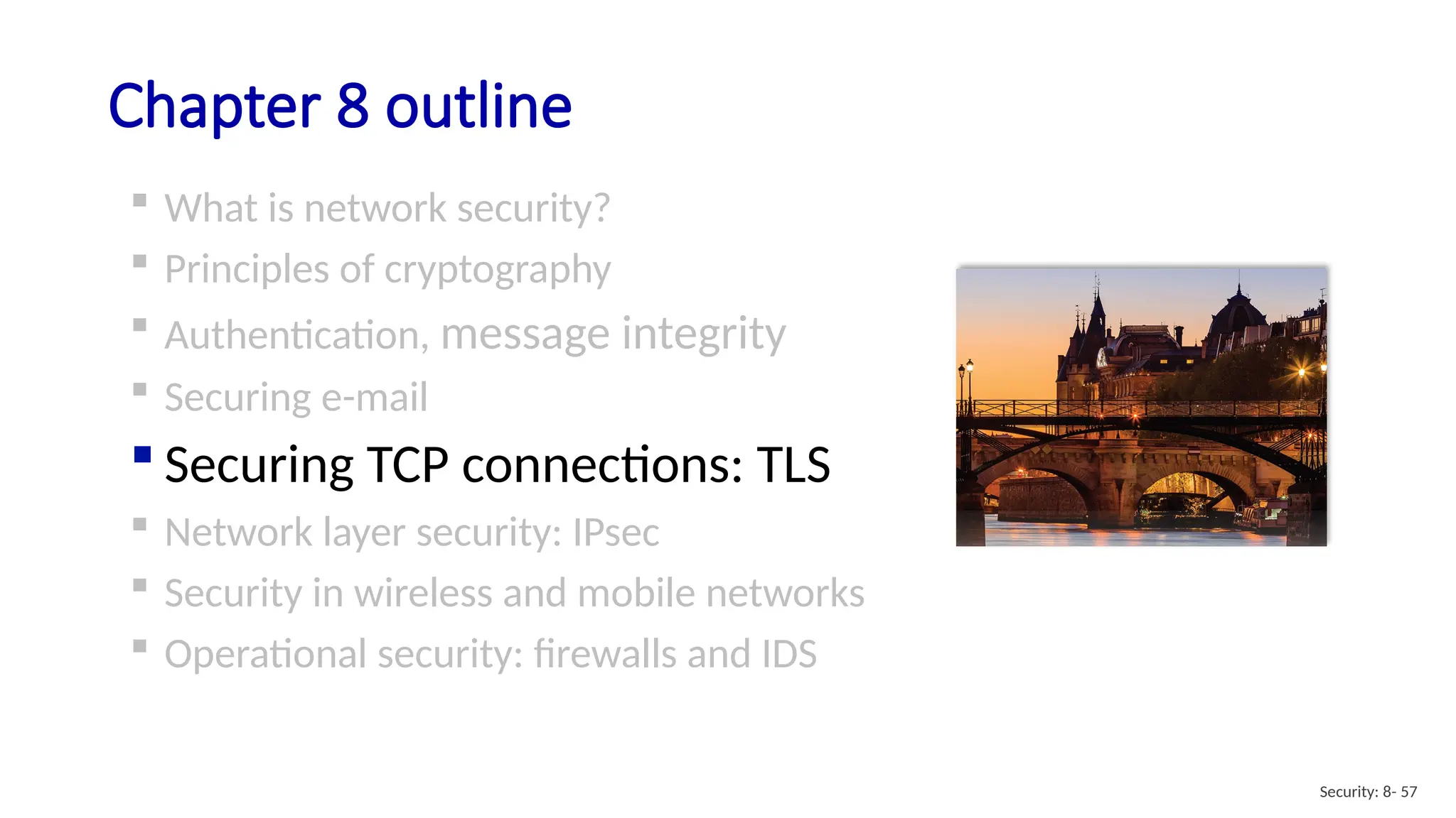 Chapter 8 outline
 What is network security?
 Principles of cryptography
 Authentication, message integrity
 Securing e-mail
 Securing TCP connections: TLS
 Network layer security: IPsec
 Security in wireless and mobile networks
 Operational security: firewalls and IDS
Security: 8- 57
 