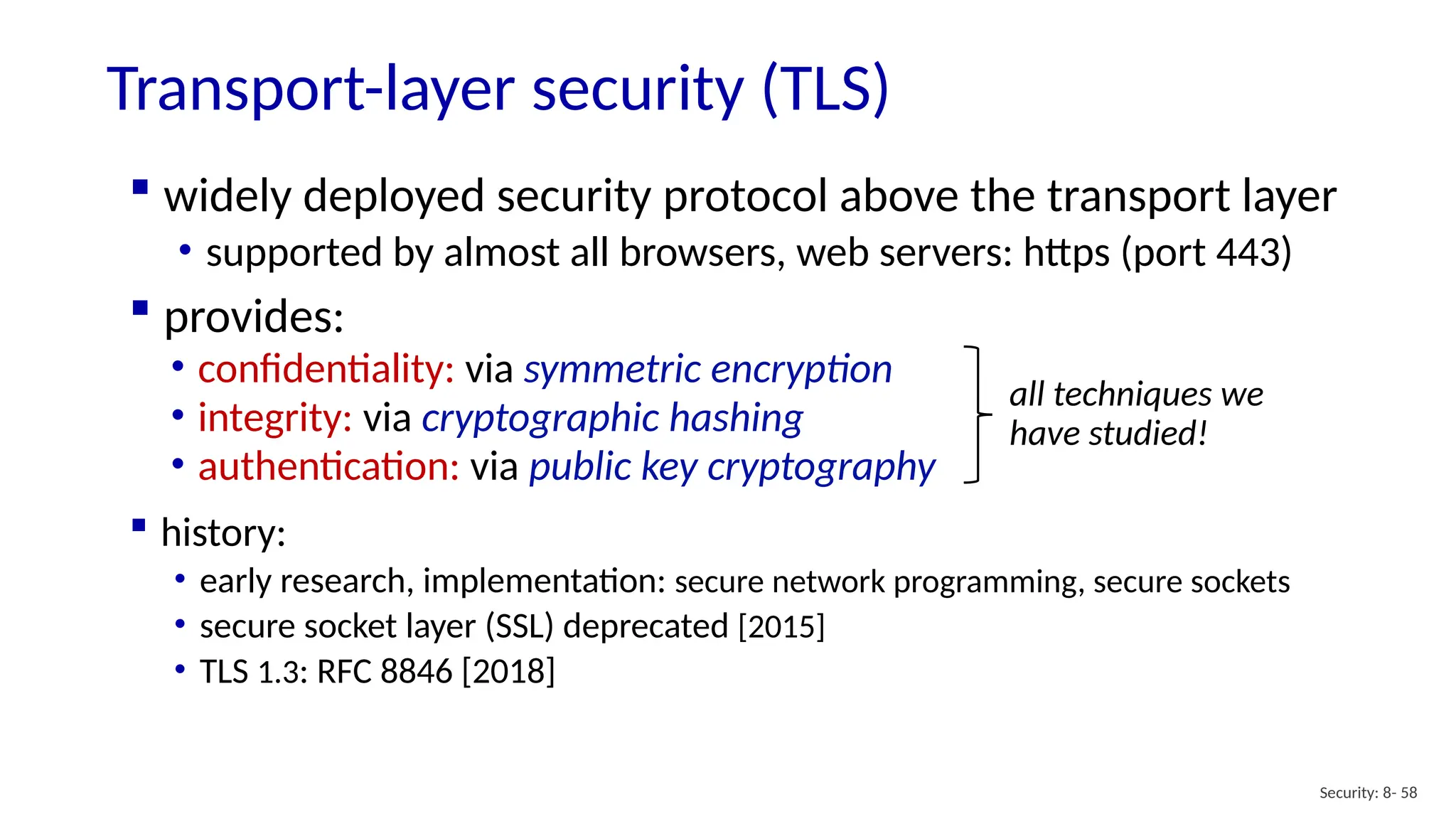 Transport-layer security (TLS)
Security: 8- 58
 widely deployed security protocol above the transport layer
• supported by almost all browsers, web servers: https (port 443)
 provides:
• confidentiality: via symmetric encryption
• integrity: via cryptographic hashing
• authentication: via public key cryptography
all techniques we
have studied!
 history:
• early research, implementation: secure network programming, secure sockets
• secure socket layer (SSL) deprecated [2015]
• TLS 1.3: RFC 8846 [2018]
 