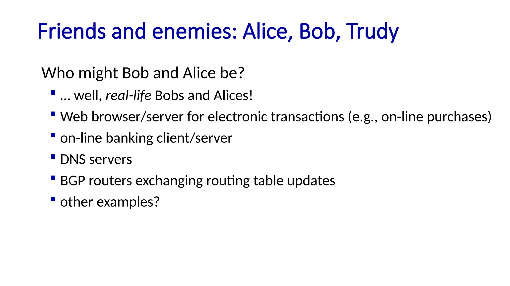 Friends and enemies: Alice, Bob, Trudy
Who might Bob and Alice be?
 … well, real-life Bobs and Alices!
 Web browser/server for electronic transactions (e.g., on-line purchases)
 on-line banking client/server
 DNS servers
 BGP routers exchanging routing table updates
 other examples?
 