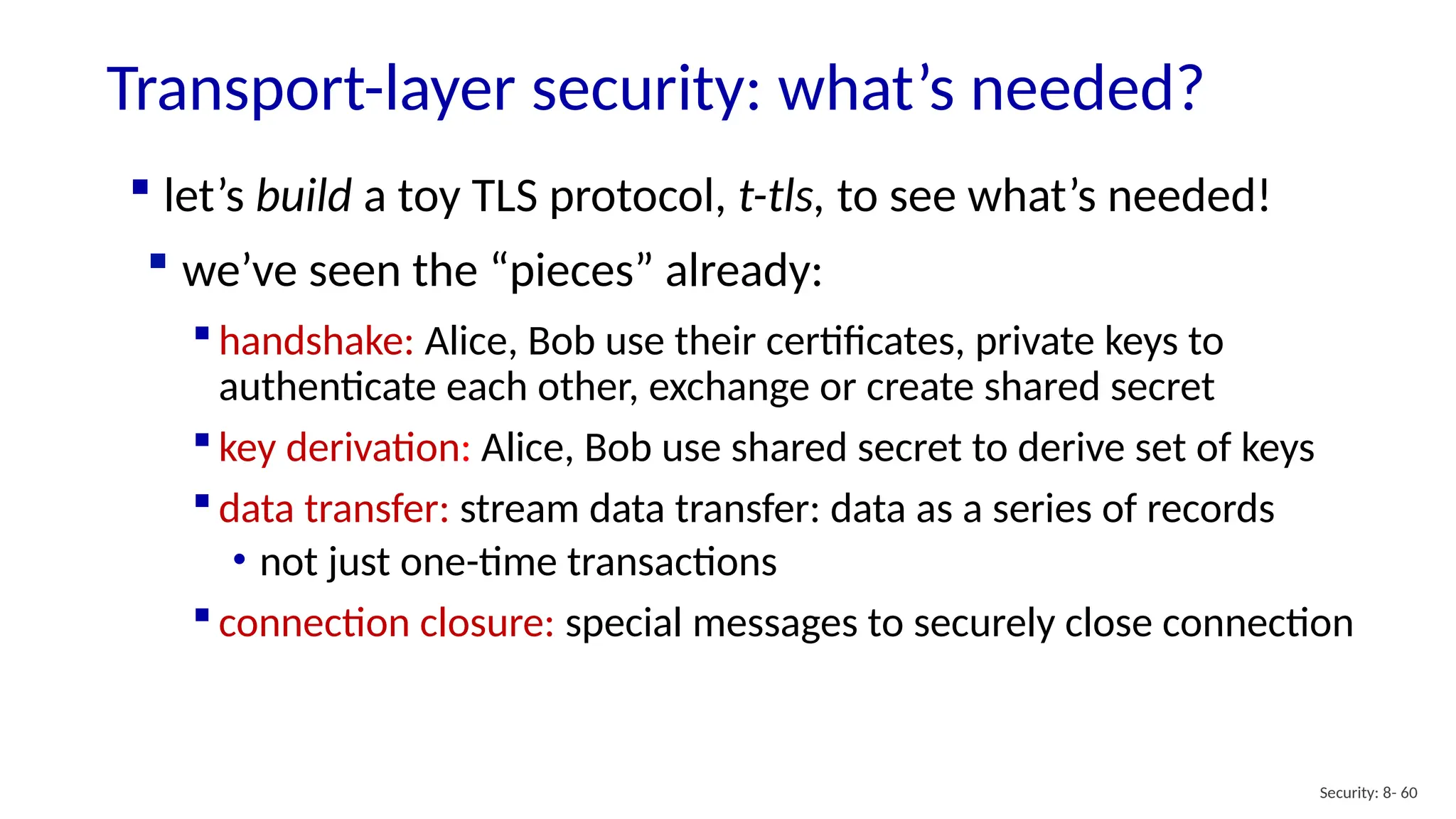 Transport-layer security: what’s needed?
Security: 8- 60
 handshake: Alice, Bob use their certificates, private keys to
authenticate each other, exchange or create shared secret
 key derivation: Alice, Bob use shared secret to derive set of keys
 data transfer: stream data transfer: data as a series of records
• not just one-time transactions
 connection closure: special messages to securely close connection
 let’s build a toy TLS protocol, t-tls, to see what’s needed!
 we’ve seen the “pieces” already:
 