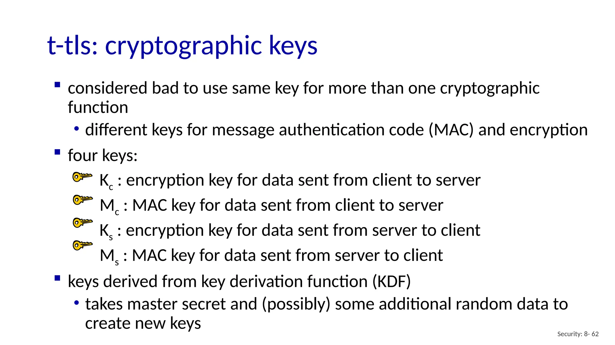 t-tls: cryptographic keys
Security: 8- 62
 considered bad to use same key for more than one cryptographic
function
• different keys for message authentication code (MAC) and encryption
 four keys:
Kc : encryption key for data sent from client to server
Mc : MAC key for data sent from client to server
Ks : encryption key for data sent from server to client
Ms : MAC key for data sent from server to client
 keys derived from key derivation function (KDF)
• takes master secret and (possibly) some additional random data to
create new keys
 