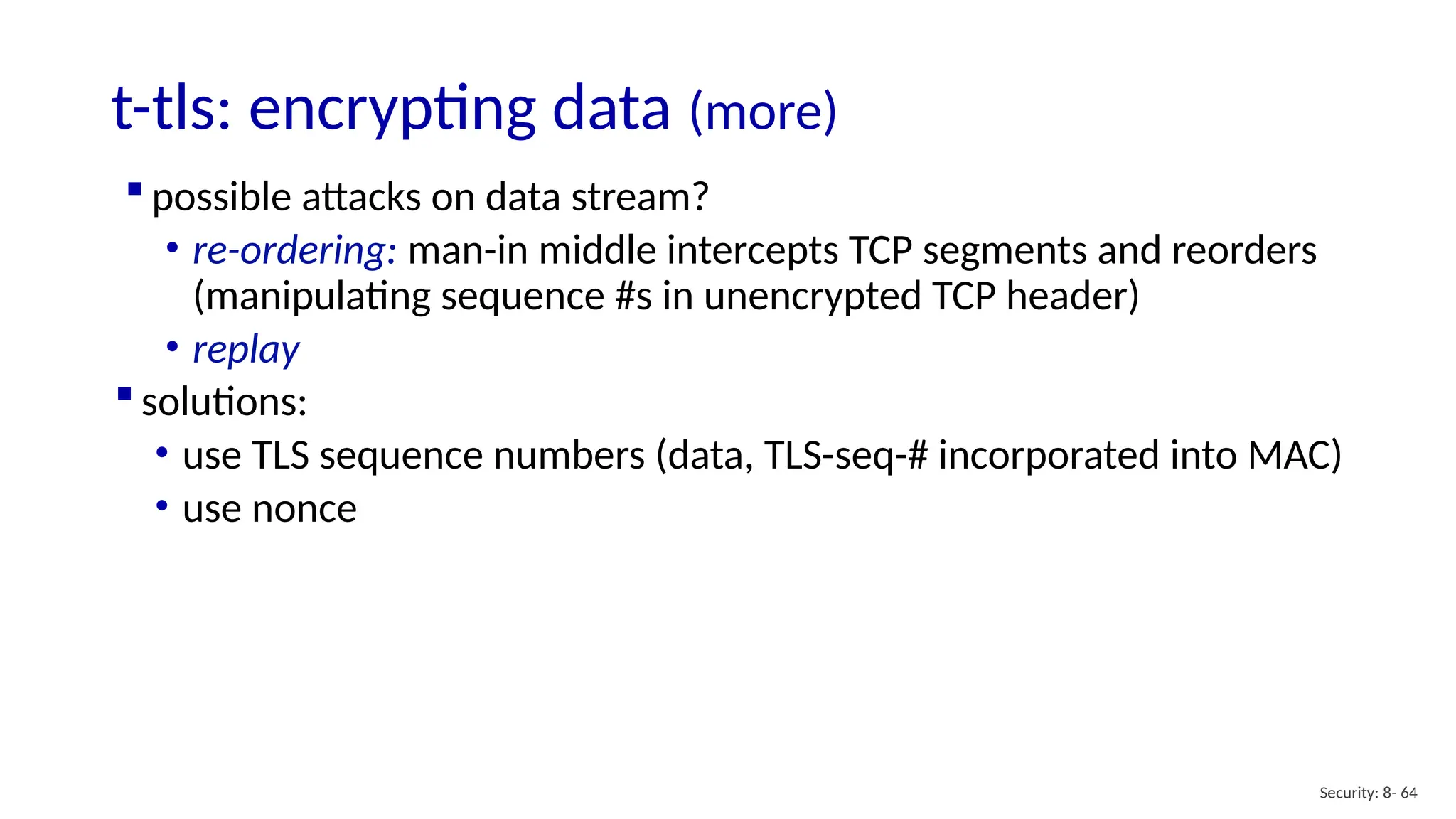 t-tls: encrypting data (more)
Security: 8- 64
 possible attacks on data stream?
• re-ordering: man-in middle intercepts TCP segments and reorders
(manipulating sequence #s in unencrypted TCP header)
• replay
 solutions:
• use TLS sequence numbers (data, TLS-seq-# incorporated into MAC)
• use nonce
 