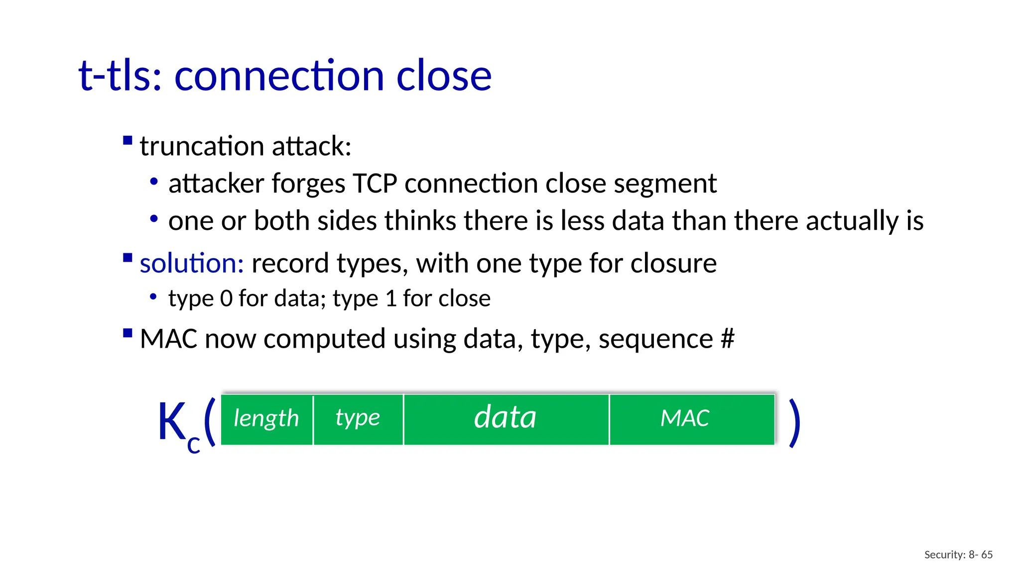t-tls: connection close
Security: 8- 65
data MAC
length type
Kc( )
 truncation attack:
• attacker forges TCP connection close segment
• one or both sides thinks there is less data than there actually is
 solution: record types, with one type for closure
• type 0 for data; type 1 for close
 MAC now computed using data, type, sequence #
 