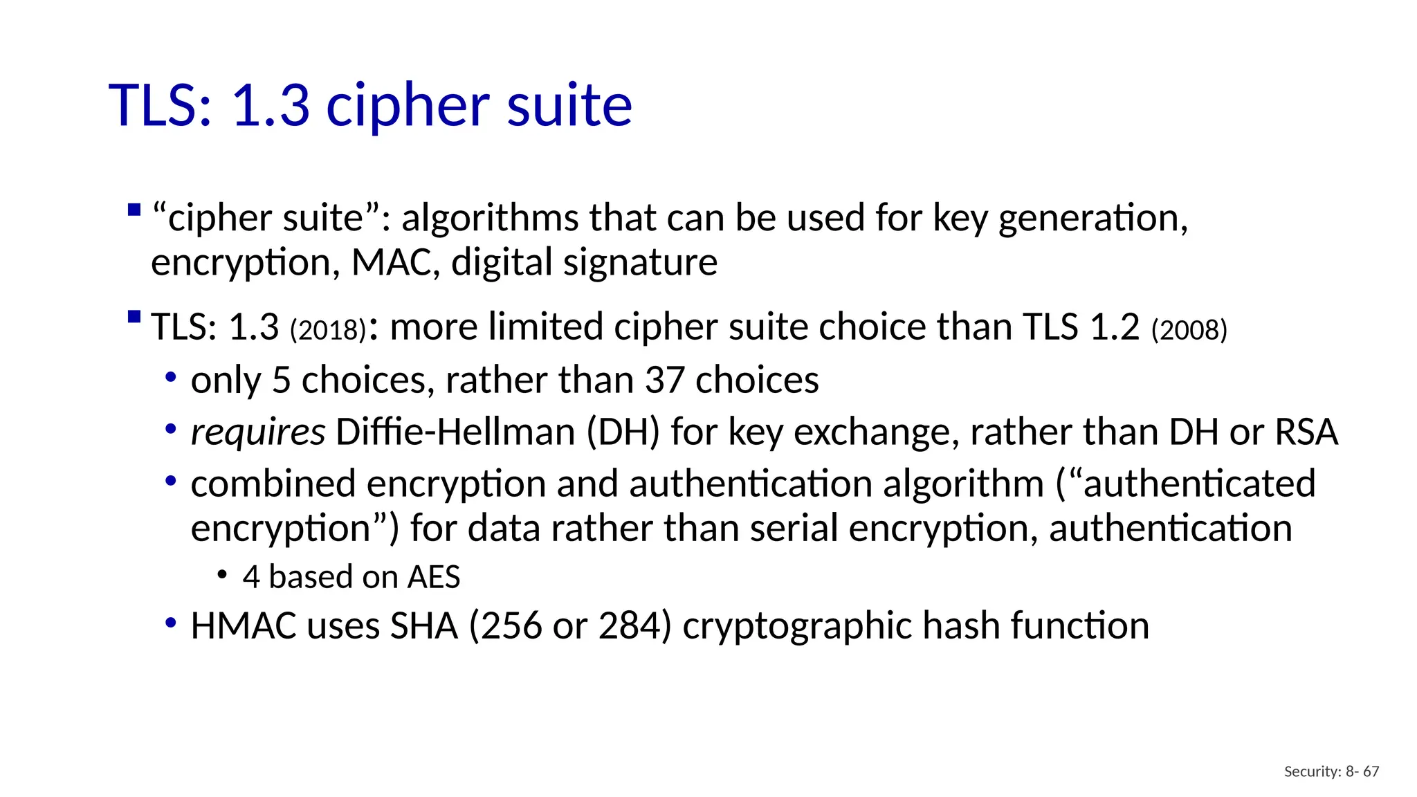  “cipher suite”: algorithms that can be used for key generation,
encryption, MAC, digital signature
 TLS: 1.3 (2018): more limited cipher suite choice than TLS 1.2 (2008)
• only 5 choices, rather than 37 choices
• requires Diffie-Hellman (DH) for key exchange, rather than DH or RSA
• combined encryption and authentication algorithm (“authenticated
encryption”) for data rather than serial encryption, authentication
• 4 based on AES
• HMAC uses SHA (256 or 284) cryptographic hash function
TLS: 1.3 cipher suite
Security: 8- 67
 