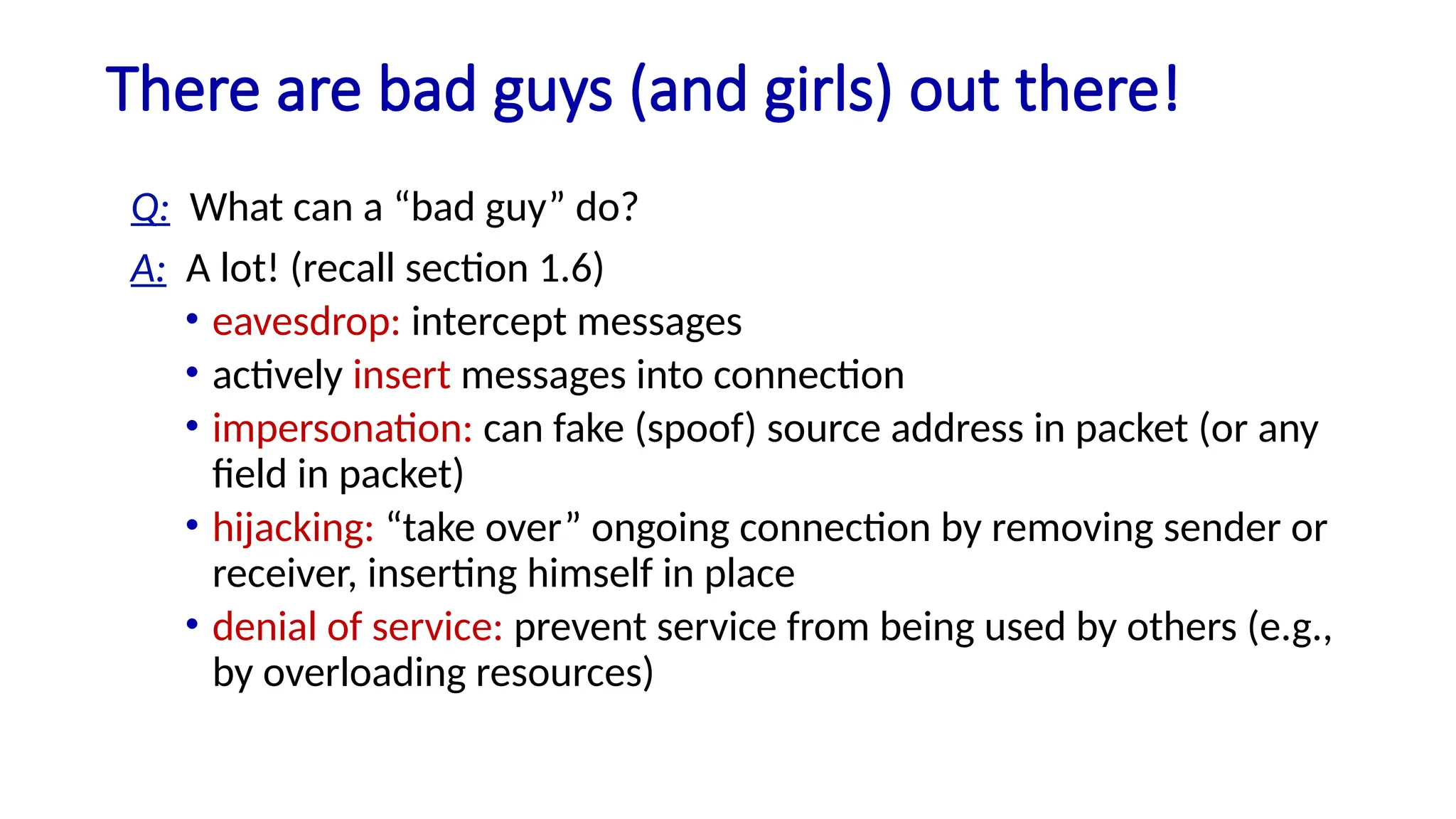 There are bad guys (and girls) out there!
Q: What can a “bad guy” do?
A: A lot! (recall section 1.6)
• eavesdrop: intercept messages
• actively insert messages into connection
• impersonation: can fake (spoof) source address in packet (or any
field in packet)
• hijacking: “take over” ongoing connection by removing sender or
receiver, inserting himself in place
• denial of service: prevent service from being used by others (e.g.,
by overloading resources)
 