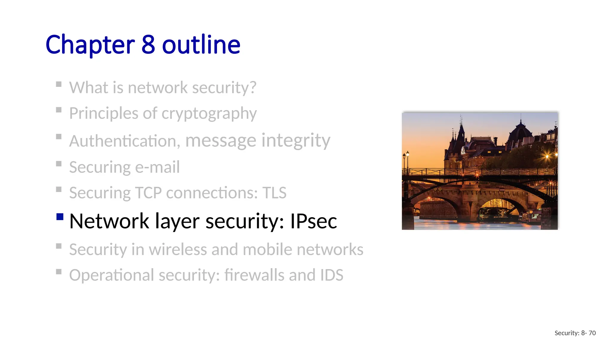 Chapter 8 outline
 What is network security?
 Principles of cryptography
 Authentication, message integrity
 Securing e-mail
 Securing TCP connections: TLS
 Network layer security: IPsec
 Security in wireless and mobile networks
 Operational security: firewalls and IDS
Security: 8- 70
 