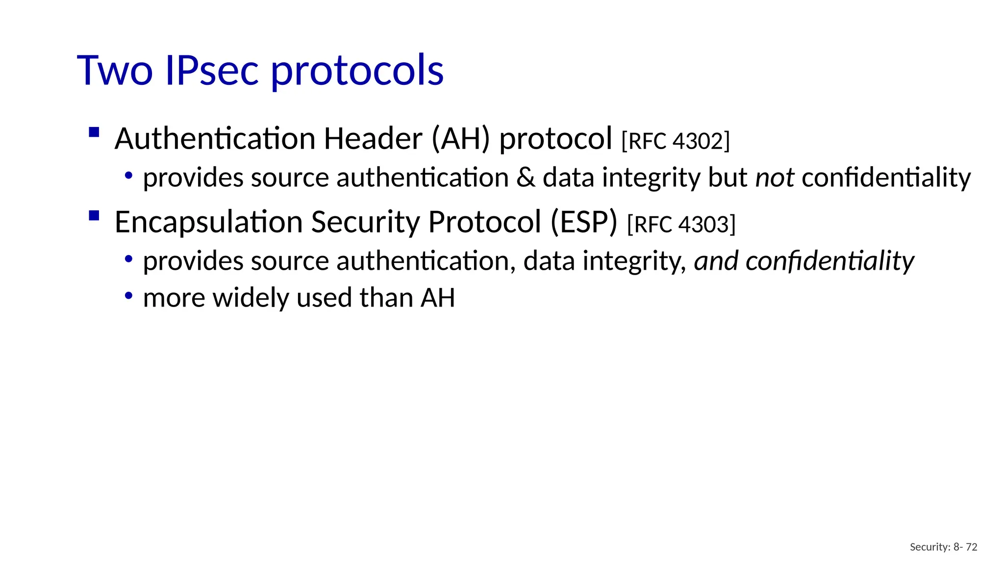 Two IPsec protocols
Security: 8- 72
 Authentication Header (AH) protocol [RFC 4302]
• provides source authentication & data integrity but not confidentiality
 Encapsulation Security Protocol (ESP) [RFC 4303]
• provides source authentication, data integrity, and confidentiality
• more widely used than AH
 