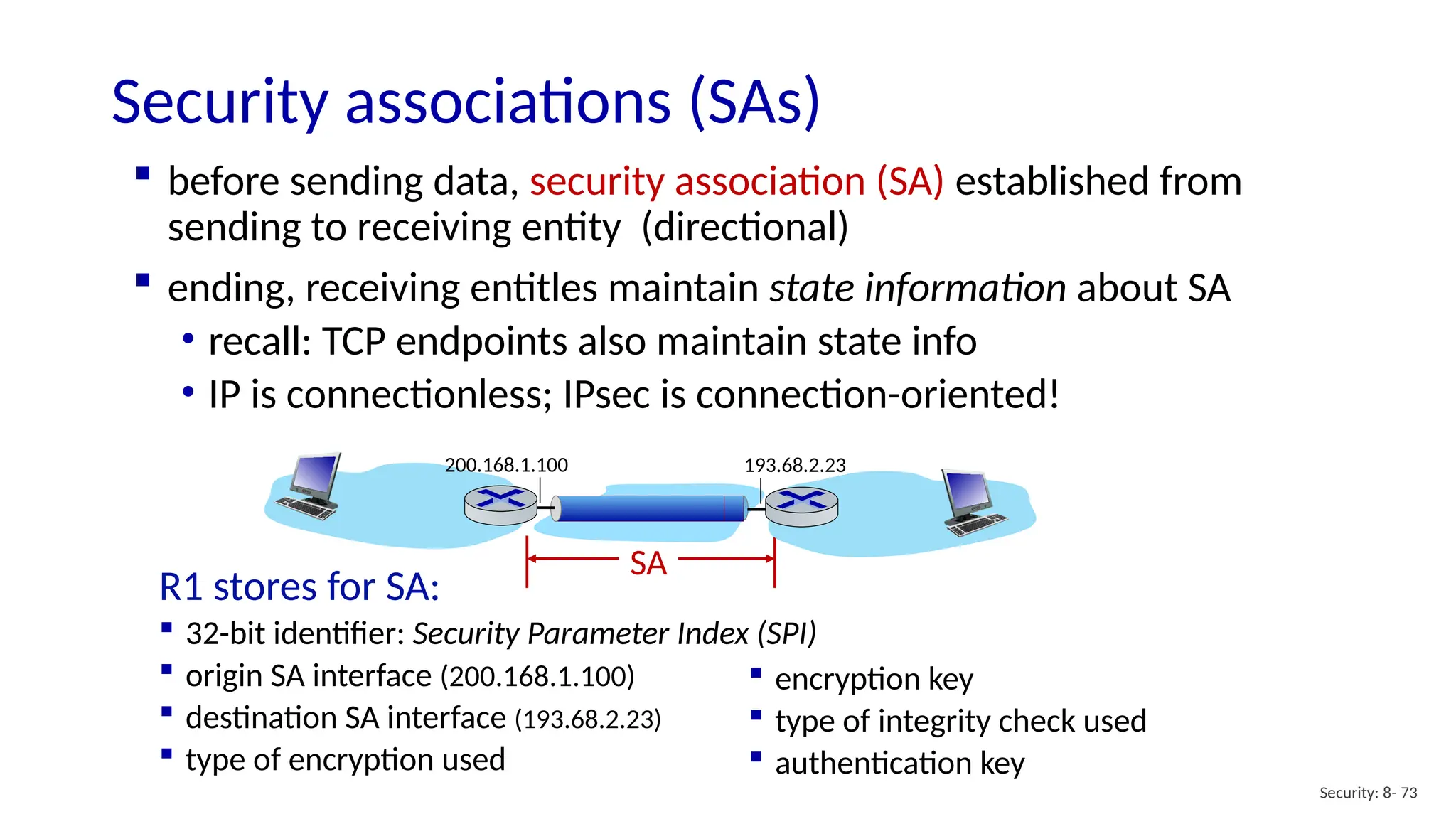 SA
Security associations (SAs)
Security: 8- 73
 before sending data, security association (SA) established from
sending to receiving entity (directional)
 ending, receiving entitles maintain state information about SA
• recall: TCP endpoints also maintain state info
• IP is connectionless; IPsec is connection-oriented!
193.68.2.23
200.168.1.100
R1 stores for SA:
 32-bit identifier: Security Parameter Index (SPI)
 origin SA interface (200.168.1.100)
 destination SA interface (193.68.2.23)
 type of encryption used
 encryption key
 type of integrity check used
 authentication key
 