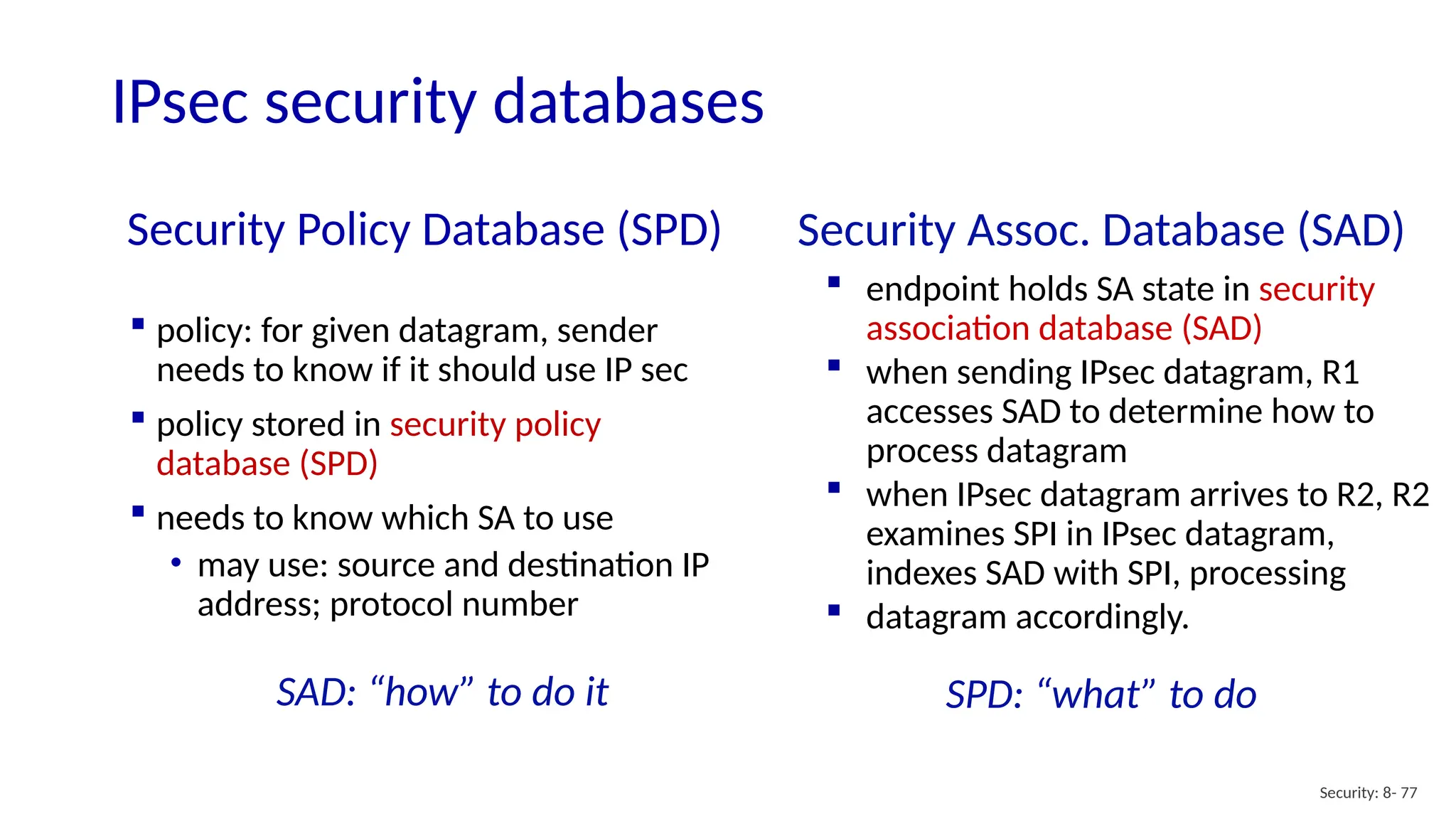 Security Policy Database (SPD)
Security: 8- 77
 policy: for given datagram, sender
needs to know if it should use IP sec
 policy stored in security policy
database (SPD)
 needs to know which SA to use
• may use: source and destination IP
address; protocol number
Security Assoc. Database (SAD)
 endpoint holds SA state in security
association database (SAD)
 when sending IPsec datagram, R1
accesses SAD to determine how to
process datagram
 when IPsec datagram arrives to R2, R2
examines SPI in IPsec datagram,
indexes SAD with SPI, processing
 datagram accordingly.
SPD: “what” to do
SAD: “how” to do it
IPsec security databases
 
