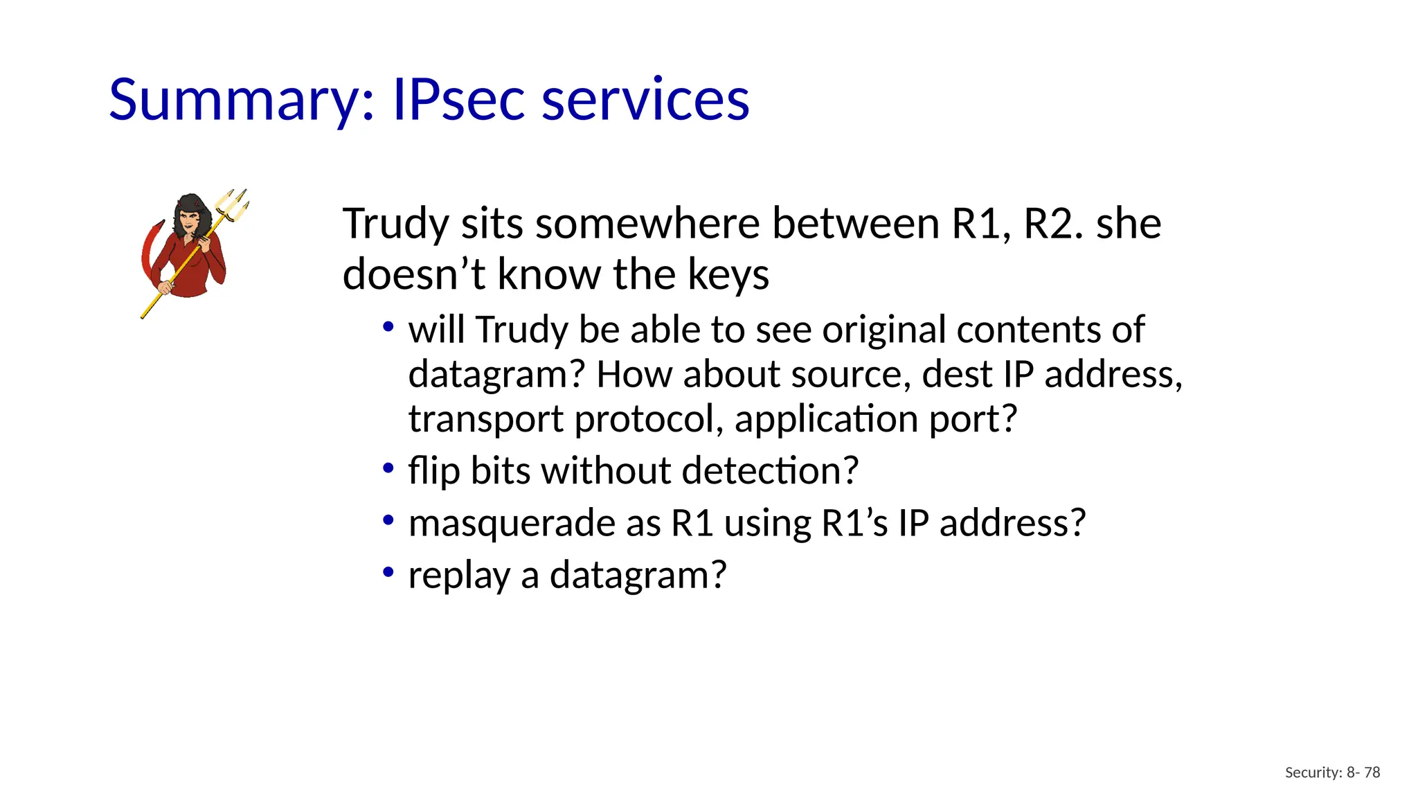 Security: 8- 78
Summary: IPsec services
Trudy sits somewhere between R1, R2. she
doesn’t know the keys
• will Trudy be able to see original contents of
datagram? How about source, dest IP address,
transport protocol, application port?
• flip bits without detection?
• masquerade as R1 using R1’s IP address?
• replay a datagram?
 