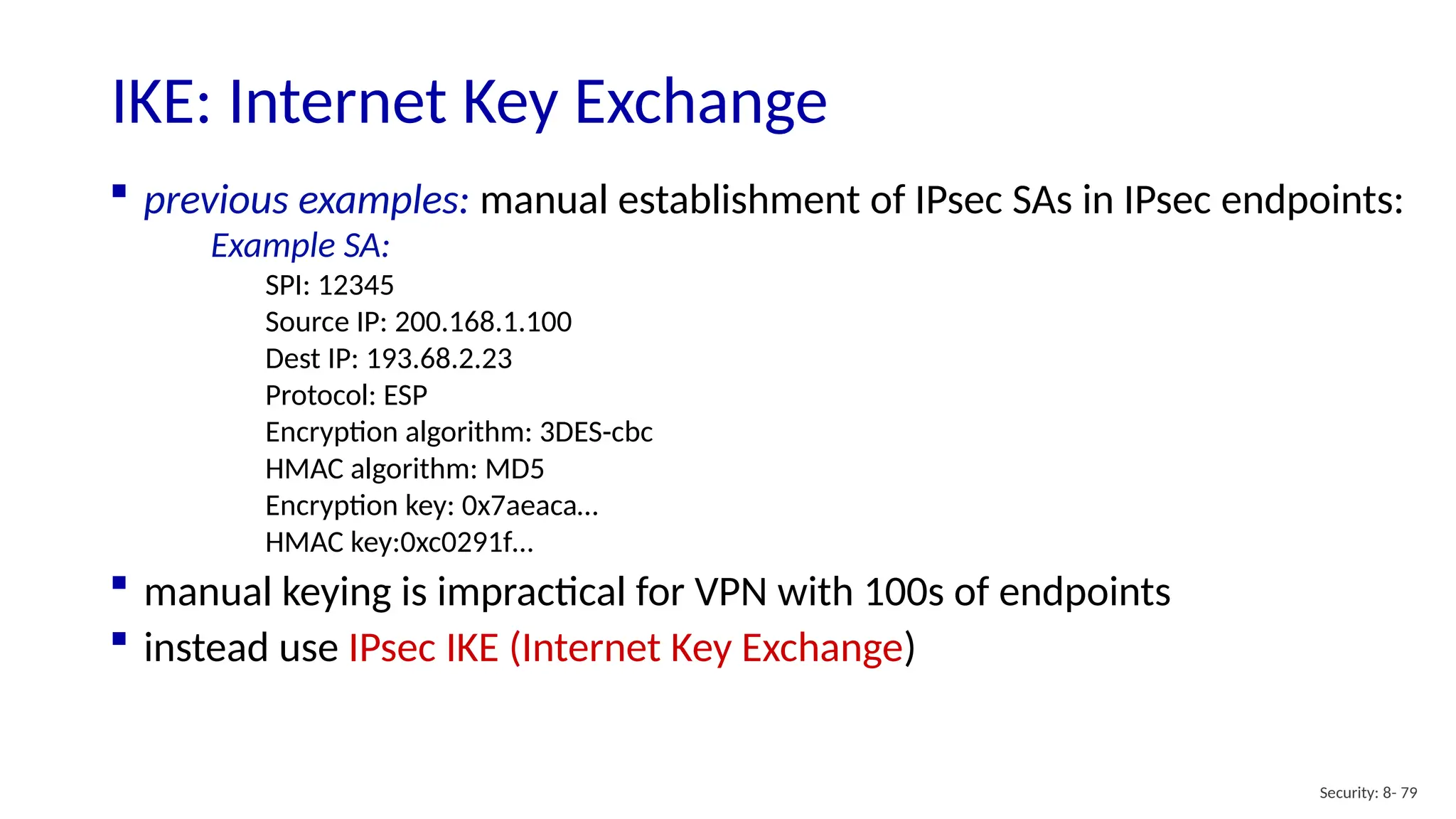 Security: 8- 79
IKE: Internet Key Exchange
 previous examples: manual establishment of IPsec SAs in IPsec endpoints:
Example SA:
SPI: 12345
Source IP: 200.168.1.100
Dest IP: 193.68.2.23
Protocol: ESP
Encryption algorithm: 3DES-cbc
HMAC algorithm: MD5
Encryption key: 0x7aeaca…
HMAC key:0xc0291f…
 manual keying is impractical for VPN with 100s of endpoints
 instead use IPsec IKE (Internet Key Exchange)
 