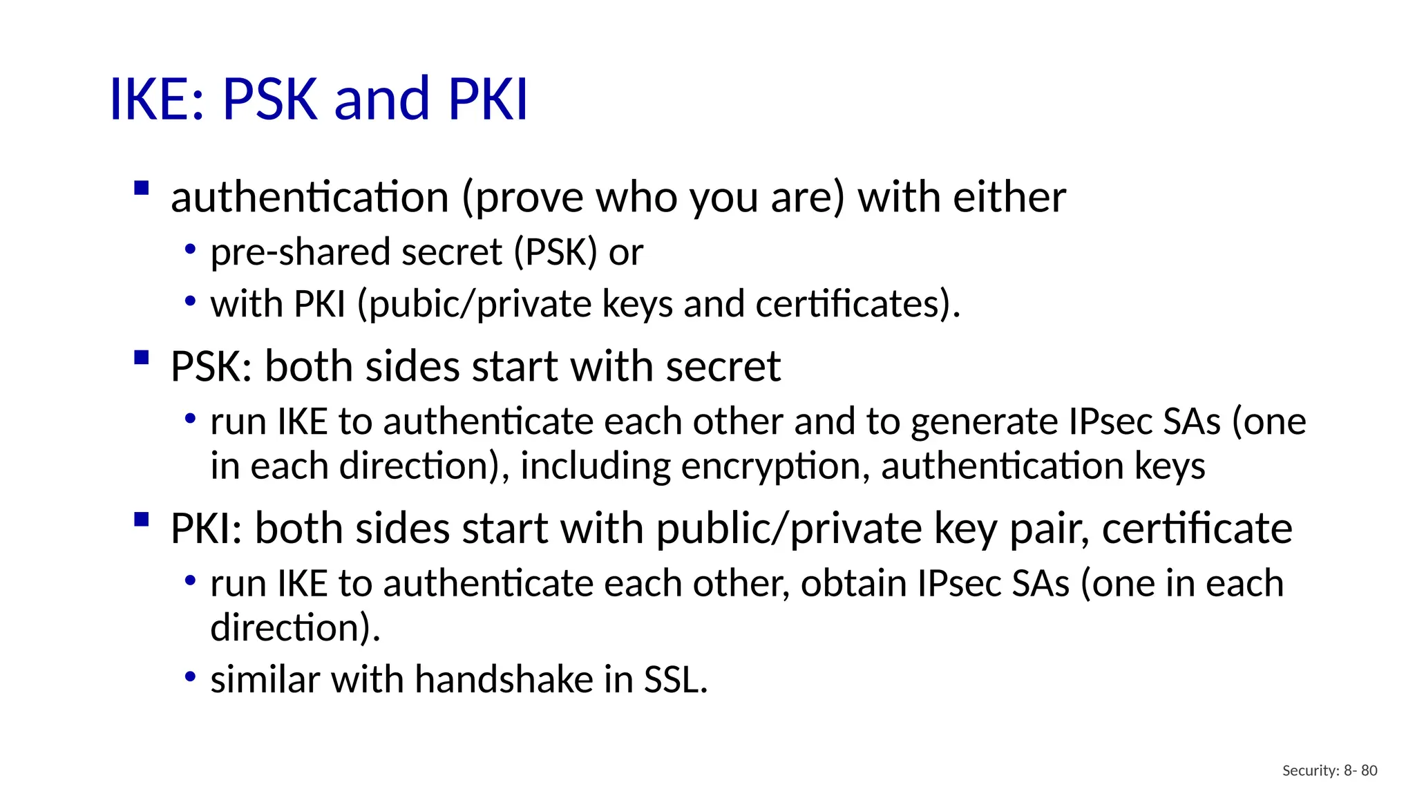 Security: 8- 80
IKE: PSK and PKI
 authentication (prove who you are) with either
• pre-shared secret (PSK) or
• with PKI (pubic/private keys and certificates).
 PSK: both sides start with secret
• run IKE to authenticate each other and to generate IPsec SAs (one
in each direction), including encryption, authentication keys
 PKI: both sides start with public/private key pair, certificate
• run IKE to authenticate each other, obtain IPsec SAs (one in each
direction).
• similar with handshake in SSL.
 