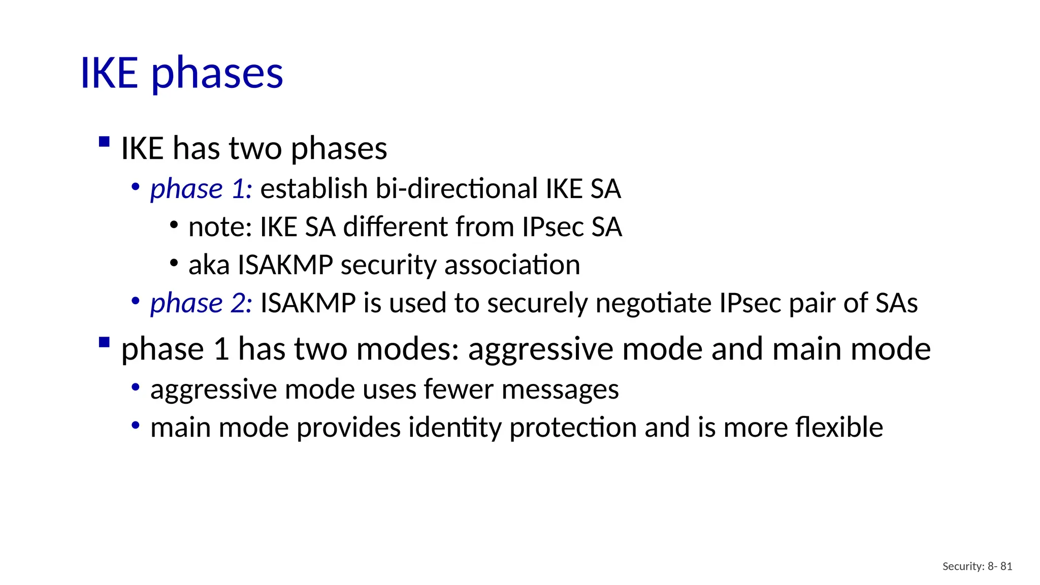 Security: 8- 81
IKE phases
 IKE has two phases
• phase 1: establish bi-directional IKE SA
• note: IKE SA different from IPsec SA
• aka ISAKMP security association
• phase 2: ISAKMP is used to securely negotiate IPsec pair of SAs
 phase 1 has two modes: aggressive mode and main mode
• aggressive mode uses fewer messages
• main mode provides identity protection and is more flexible
 
