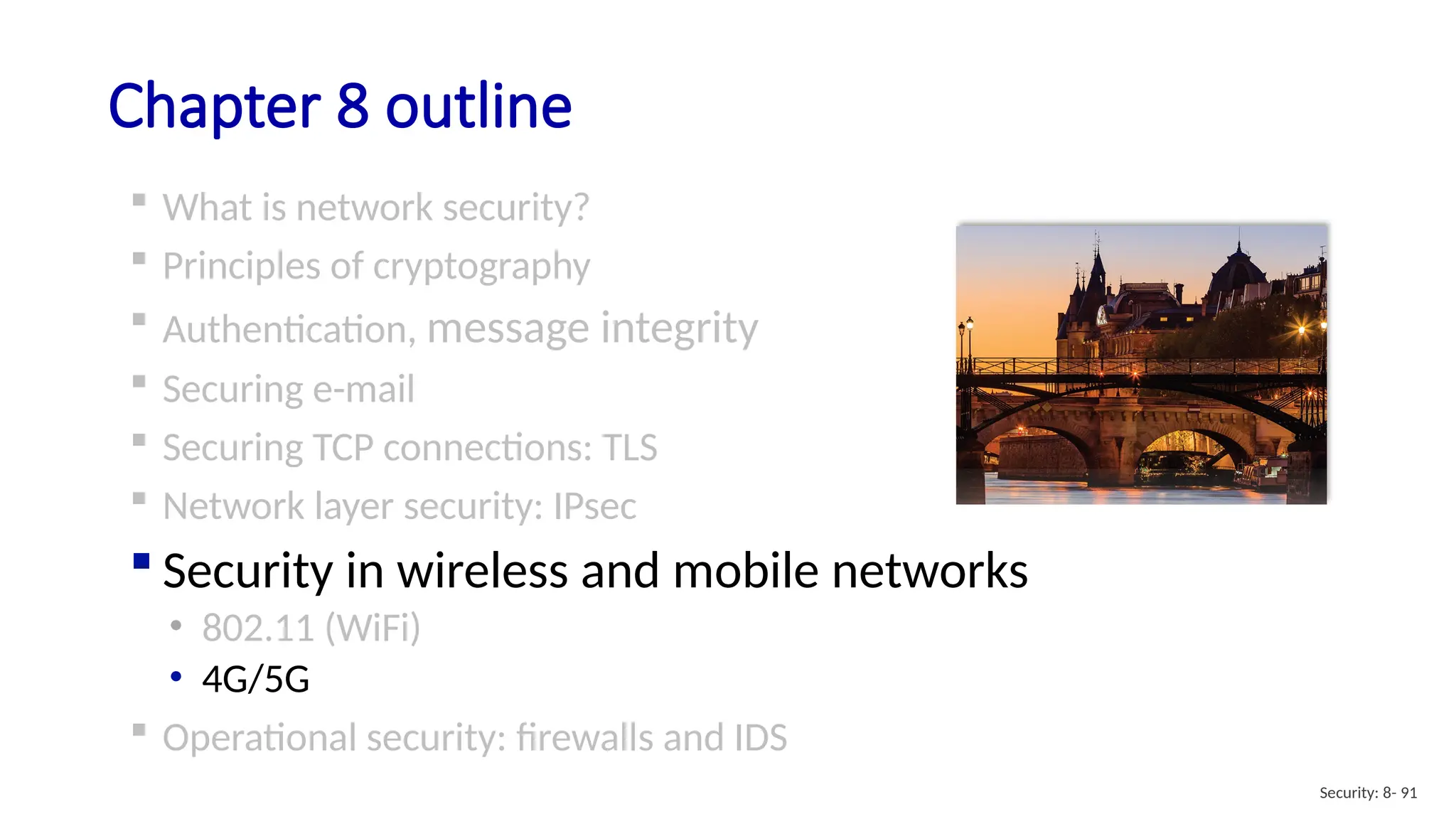 Chapter 8 outline
 What is network security?
 Principles of cryptography
 Authentication, message integrity
 Securing e-mail
 Securing TCP connections: TLS
 Network layer security: IPsec
 Security in wireless and mobile networks
• 802.11 (WiFi)
• 4G/5G
 Operational security: firewalls and IDS
Security: 8- 91
 