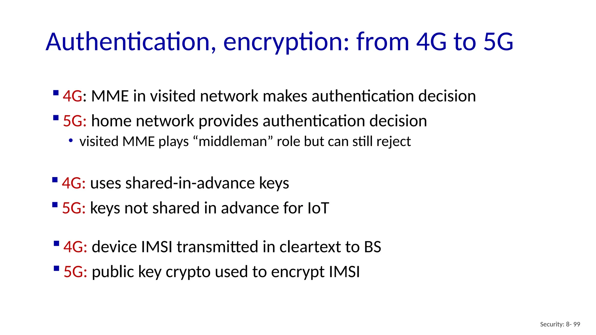  4G: MME in visited network makes authentication decision
 5G: home network provides authentication decision
• visited MME plays “middleman” role but can still reject
Security: 8- 99
Authentication, encryption: from 4G to 5G
 4G: uses shared-in-advance keys
 5G: keys not shared in advance for IoT
 4G: device IMSI transmitted in cleartext to BS
 5G: public key crypto used to encrypt IMSI
 