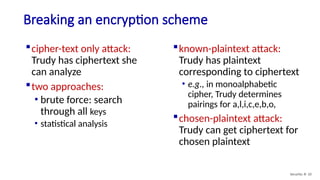 Breaking an encryption scheme
cipher-text only attack:
Trudy has ciphertext she
can analyze
two approaches:
• brute force: search
through all keys
• statistical analysis
known-plaintext attack:
Trudy has plaintext
corresponding to ciphertext
• e.g., in monoalphabetic
cipher, Trudy determines
pairings for a,l,i,c,e,b,o,
chosen-plaintext attack:
Trudy can get ciphertext for
chosen plaintext
Security: 8- 10
 