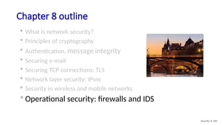 Chapter 8 outline
 What is network security?
 Principles of cryptography
 Authentication, message integrity
 Securing e-mail
 Securing TCP connections: TLS
 Network layer security: IPsec
 Security in wireless and mobile networks
 Operational security: firewalls and IDS
Security: 8- 100
 