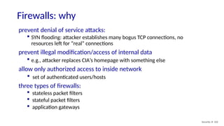 Security: 8- 102
Firewalls: why
prevent denial of service attacks:
 SYN flooding: attacker establishes many bogus TCP connections, no
resources left for “real” connections
prevent illegal modification/access of internal data
 e.g., attacker replaces CIA’s homepage with something else
allow only authorized access to inside network
 set of authenticated users/hosts
three types of firewalls:
 stateless packet filters
 stateful packet filters
 application gateways
 