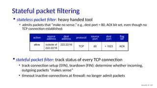 Security: 8- 107
Stateful packet filtering
 stateless packet filter: heavy handed tool
• admits packets that “make no sense,” e.g., dest port = 80, ACK bit set, even though no
TCP connection established:
action source
address
dest
address protocol source
port
dest
port
flag
bit
allow outside of
222.22/16
222.22/16
TCP 80 > 1023 ACK
 stateful packet filter: track status of every TCP connection
• track connection setup (SYN), teardown (FIN): determine whether incoming,
outgoing packets “makes sense”
• timeout inactive connections at firewall: no longer admit packets
 