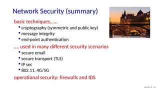 Security: 8- 113
Network Security (summary)
basic techniques…...
 cryptography (symmetric and public key)
 message integrity
 end-point authentication
…. used in many different security scenarios
 secure email
 secure transport (TLS)
 IP sec
 802.11, 4G/5G
operational security: firewalls and IDS
 