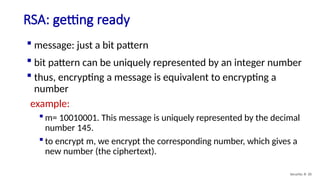 RSA: getting ready
Security: 8- 20
 message: just a bit pattern
 bit pattern can be uniquely represented by an integer number
 thus, encrypting a message is equivalent to encrypting a
number
example:
 m= 10010001. This message is uniquely represented by the decimal
number 145.
 to encrypt m, we encrypt the corresponding number, which gives a
new number (the ciphertext).
 
