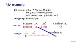 RSA example:
Security: 8- 23
Bob chooses p=5, q=7. Then n=35, z=24.
e=5 (so e, z relatively prime).
d=29 (so ed-1 exactly divisible by z).
bit pattern m me c = m mod n
e
0000l000 12 24832 17
encrypt:
encrypting 8-bit messages.
c m = c mod n
d
17 481968572106750915091411825223071697 12
cd
decrypt:
 