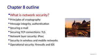 Chapter 8 outline
What is network security?
 Principles of cryptography
 Message integrity, authentication
 Securing e-mail
 Securing TCP connections: TLS
 Network layer security: IPsec
 Security in wireless and mobile networks
 Operational security: firewalls and IDS
Security: 8- 3
 